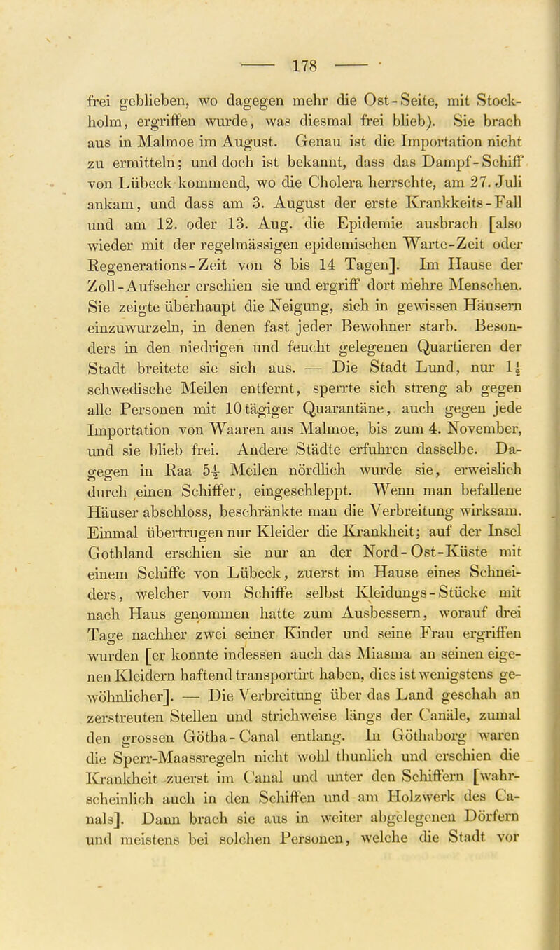 frei geblieben, wo dagegen mehr die Ost-Seite, mit Stock- holm, ergriffen wurde, was diesmal frei blieb). Sie brach aus in Malmoe im August. Genau ist die Importation nicht zu ermitteln; und doch ist bekannt, dass das Dampf - Schiff von Lübeck kommend, wo die Cholera herrschte, am 27. Juli ankam, und dass am 3. August der erste Krankkeits - Fall und am 12. oder 13. Aug. die Epidemie ausbrach [also wieder mit der regelmässigen epidemischen Warte-Zeit oder Regenerations-Zeit von 8 bis 14 Tagen]. Im Hause der Zoll-Aufseher erschien sie und ergriff dort iriehre Menschen. Sie zeigte überhaupt die Neigimg, sich in gemssen Häusern einzuwurzeln, in denen fast jeder Bewohner starb. Beson- ders in den niedrigen und feucht gelegenen Quartieren der Stadt breitete sie sich aus. — Die Stadt Lund, nur 1| schwedische MeUen entfernt, sperrte sich streng ab gegen alle Personen mit lOtägiger Quarantäne, auch gegen jede Importation von Waaren aus Malmoe, bis zum 4. November, und sie bHeb frei. Andere Städte erfuhren dasselbe. Da- gegen in Eaa 54- Meilen nördlich wurde sie, erweisHch durch einen Schiffer, eingeschleppt. Wenn man befallene Häuser abscliloss, beschränkte man die Verbreitung wirksam. Einmal übertrugen nm'Kleider die Krankheit; auf der Insel Gothland erschien sie nur an der Nord-Ost-Küste mit einem Schiffe von Lübeck, zuerst im Hause eines Schnei- ders, welcher vom Schiffe selbst Kleidimgs - Stücke mit nach Haus genommen hatte zum Ausbessem, worauf drei Tage nachher zwei seiner Kinder und seine Frau ergriffen wurden [er konnte indessen auch das Miasma an seinen eige- nen Kleidern haftend transportirt haben, dies ist wenigstens ge- wöhnhcher]. — Die Verbreitung über das Land geschah an zerstreuten Stellen und strichweise längs der Canäle, zumal den grossen Gotha-Canal entlang. In Göthaborg waren die Sperr-Maassregeln nicht wohl thunlich und ei'schien die Krankheit zuerst im Ganal und unter den Schiffern [wahr- scheinlich auch in den Schiffen und am Holzwerk des Ca- nals]. Dann brach sie aus in weiter abgelegenen Dörfern und meistens bei solchen Personen, welche die Stadt vor