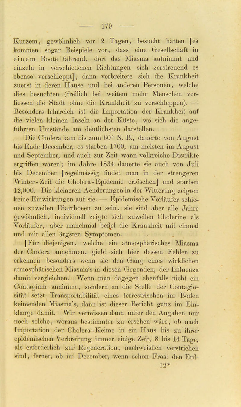 Kurzem, gewöhnlich vor 2 Tagen, besucht hatten [es kommen sogar Beispiele vor, class eine Gesellschaft in einem Boote fahrend, dort das Miasma aufnimmt und einzeln in verschiedenen Richtungen sich zerstreuend es ebenso verschleppt], dann verbreitete sich die Krankheit zuerst in deren Hause und bei anderen Personen, welche dies besuchten (freilich bei weitem mehr Menschen ver- liessen die Stadt ohne die Krankheit zu verschleppen). Besonders lehrreich ist die Importation der I\j-ankheit auf die vielen Ideinen Inseln an der Küste, wo sich die ange- führten Umstände am deutlichsten darstellen. Die Cholera kam bis zum 60 N. B., dauerte von August bis Ende December, es starben 1700, am meisten im August und September, und auch zur Zeit wann volkreiche Distrikte ergriffen waren; im Jahre 1834 dauerte sie auch von Juli bis December [regelmässig findet man in der strengeren Winter-Zeit die Cholera - Epidemie erlöschen] und starben 12,000. Die kleineren Aendermig^enin der Witteruno: zeifften keine Einwirkungen auf sie. — Epidemische Vorläufer schie- nen zuweilen Diarrhoeen zu sein, sie sind aber alle Jahre gewöhnlich, individuell zeigte sich zuweilen Cholerine als Vorläufer, aber manchmal befiel die Krankheit mit einmal und mit allen ärgsten Symptomen. [Für diejenigen, Avelche ein atmosphärisches Miasma der Cholera annehmen, giebt sich hier dessen Fehlen zu erkennen besonders wenn sie den Gang eines wirklichen atmosphärischen Miasma's in diesen Gegenden, der Influenza damit vergleichen. Wenn man dagegen ebenfalls nicht ein Contagium annimmt, sondern an die Stelle der Contagio- sität setzt Transportabilität eines terrestrischen im Boden keimenden Miasma's, dann ist dieser Bericht ganz im Ein- klänge damit. Wir vermissen dann unter den Angaben nur noch solche, woraus bestimmter zu ersehen wäre, ob nach Importation der Cholera-Keime in ein Haus bis zu ihrer epidemischen Verbreitung immer einige Zeit, 8 bis 14 Tage, als erforderlich zur Regeneration, nachweislich verstrichen sind, femer, ob im December, wenn schon Frost den Erd- 12*