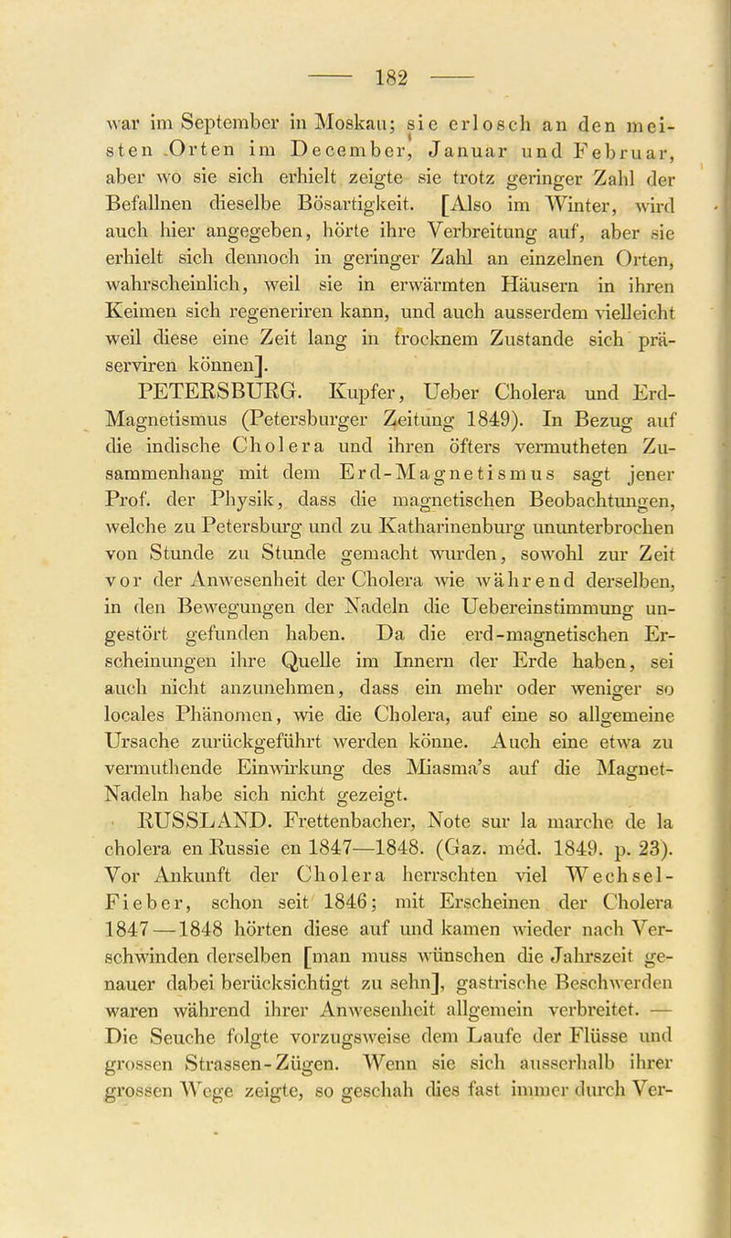 war im September in Moskau; sie erlosch an den mei- sten .Orten im December, Januar und Februar, aber wo sie sich erhielt zeigte sie trotz geringer Zahl der Befallnen dieselbe Bösartiglteit. [Also im Winter, wird auch hier angegeben, hörte ihre Verbreitung auf, aber sie erhielt sich dennoch in geringer Zahl an einzelnen Orten, wahrscheinhch, weil sie in erwärmten Häusern in ihren Keimen sich regeneriren kann, und auch ausserdem vielleicht weil diese eine Zeit lang in troclmem Zustande sich prä- serviren können]. PETERSBUEG. Kupfer, Ueber Cholera und Erd- Magnetismus (Petersburger Zeitung 1849). In Bezug auf die indische Cholera und ihren öfters vemiutheten Zu- sammenhang mit dem Erd-Magnetismus sagt jener Prof. der Physik, dass die magnetischen Beobachtungen, welche zu Petersburg und zu Katharinenburg ununterbrochen von Stunde zu Stunde gemacht wurden, sowohl zur Zeit vor der Amvesenheit der Cholera me während derselben, in den Bewegungen der Nadeln die Uebereinstimmung un- gestört gefunden haben. Da die erd-magnetischen Er- scheinungen ihre Quelle im Innern der Erde haben, sei auch nicht anzunehmen, dass ein mehr oder weniger so locales Phänomen, wie die Cholera, auf eine so allgemeine Ursache zurückgeführt werden könne. Auch eine etwa zu vermuthende Einwh'kuno- des Miasma's auf die Masrnef- Nadeln habe sich nicht crezeigt. RUSSLAND. Frettenbacher, Note sur la marche de la Cholera en Russie en 1847—1848. (Gaz. mM. 1849. p. 23). Vor Ankunft der Cholera herrschten viel Wechsel- Fieber, schon seit 1846; mit Erscheinen der Cholera 1847 —1848 hörten diese auf und kamen A\ieder nach Ver- schwinden derselben [man muss wünschen die Jahrszeit ge- nauer dabei berücksichtigt zu sehn], gastrische Beschwerden waren während ihrer Anwesenheit allgemein verbreitet. — Die Seuche folgte vorzugsweise dem Laufe der Flüsse und grossen Strassen-Zügen. Wenn sie sich ausserhalb ihrer grossen Wege zeigte, so geschah dies fast immer durch Ver-