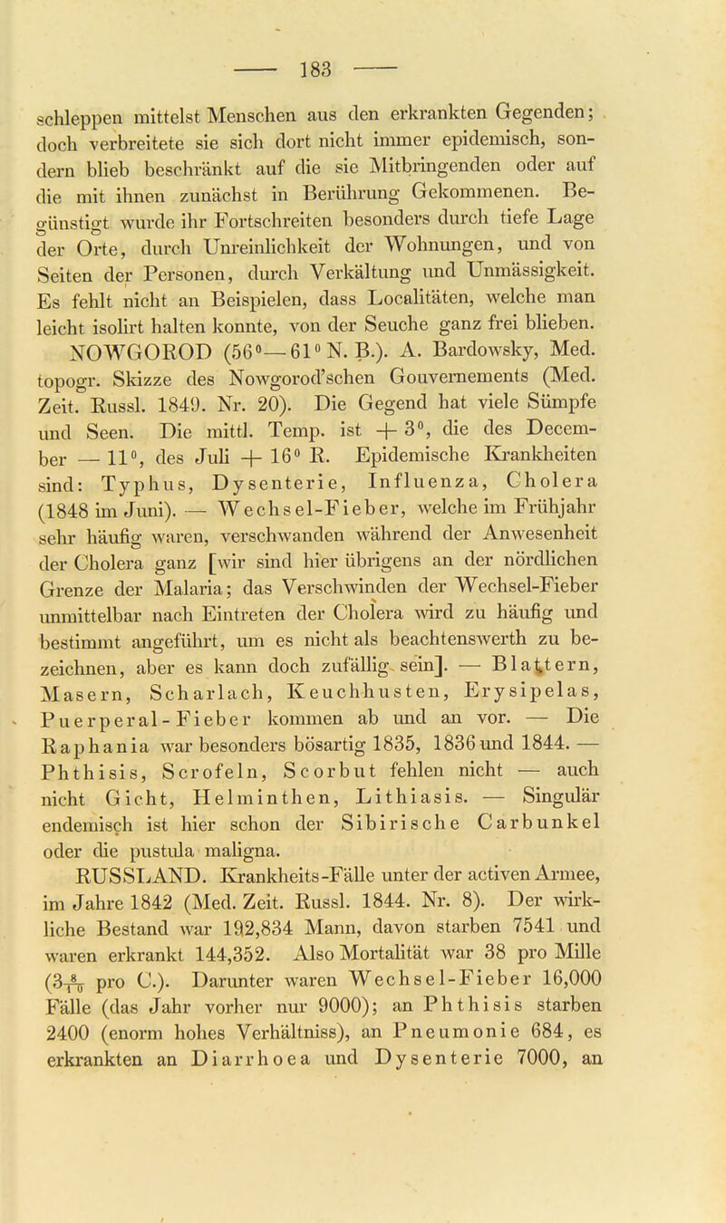 schleppen mittelst Menschen aus den erkrankten Gegenden; doch yerbreitete sie sich dort nicht immer epidemisch, son- dern bheb beschränkt auf die sie Mitbringenden oder auf die mit ihnen zunächst in Berührung Gekommenen. Be- günstigt wurde ihr Fortschreiten besonders durch tiefe Lage der Orte, durch Unreinlichkeit der Wohnungen, und von Seiten der Personen, durch Verkältung und Unmässigkeit. Es fehlt nicht an Beispielen, dass Localitäten, welche man leicht isolirt halten konnte, von der Seuche ganz frei blieben. NOWGOROD (56»—61N. B.). A. Bardowsky, Med. topogr. Skizze des Nowgorod'schen Gouvernements (Med. Zeit. Russl. 1849. Nr. 20). Die Gegend hat viele Sümpfe und Seen. Die mittl. Temp. ist +3% die des Decem- ber — 11°, des Juli + 16 R. Epidemische Krankheiten sind: Typhus, Dysenterie, Influenza, Cholera (1848 un Juni). — Wechsel-Fieber, welche im Frühjahr sehr häufig waren, verschwanden während der Anwesenheit der Cholera ganz [wir sind hier übrigens an der nördlichen Grenze der Malaria; das Verschwinden der Wechsel-Fieber immittelbar nach Eintreten der Cholera wird zu häufig und bestimmt angeführt, um es nicht als beachtensAverth zu be- zeichnen, aber es kann doch zufällig, sein]. — Blattern, Masern, Scharlach, Keuchhusten, Erysipelas, Puerperal-Fieber kommen ab und an vor. — Die Raphania war besonders bösartig 1835, 1836und 1844. — Phthisis, Scrofeln, Scorbut fehlen nicht — auch nicht Gicht, Helminthen, Lithiasis. — Singulär endemisch ist hier schon der Sibirische Carbunkel oder die pustula maligna. RUSSTAND. Krankheits-Fälle unter der activen Armee, im Jahre 1842 (Med. Zeit. Russl. 1844. Nr. 8). Der wii'k- liche Bestand war 192,834 Mann, davon starben 7541 und waren erkrankt 144,352. Also Mortalität war 38 pro Mille (3_5^ pro C). Darunter waren Wechsel-Fieber 16,000 Fälle (das Jahr vorher nur 9000); an Phthisis starben 2400 (enorm hohes Verhältniss), an Pneumonie 684, es erkrankten an Diarrhoea und Dysenterie 7000, an