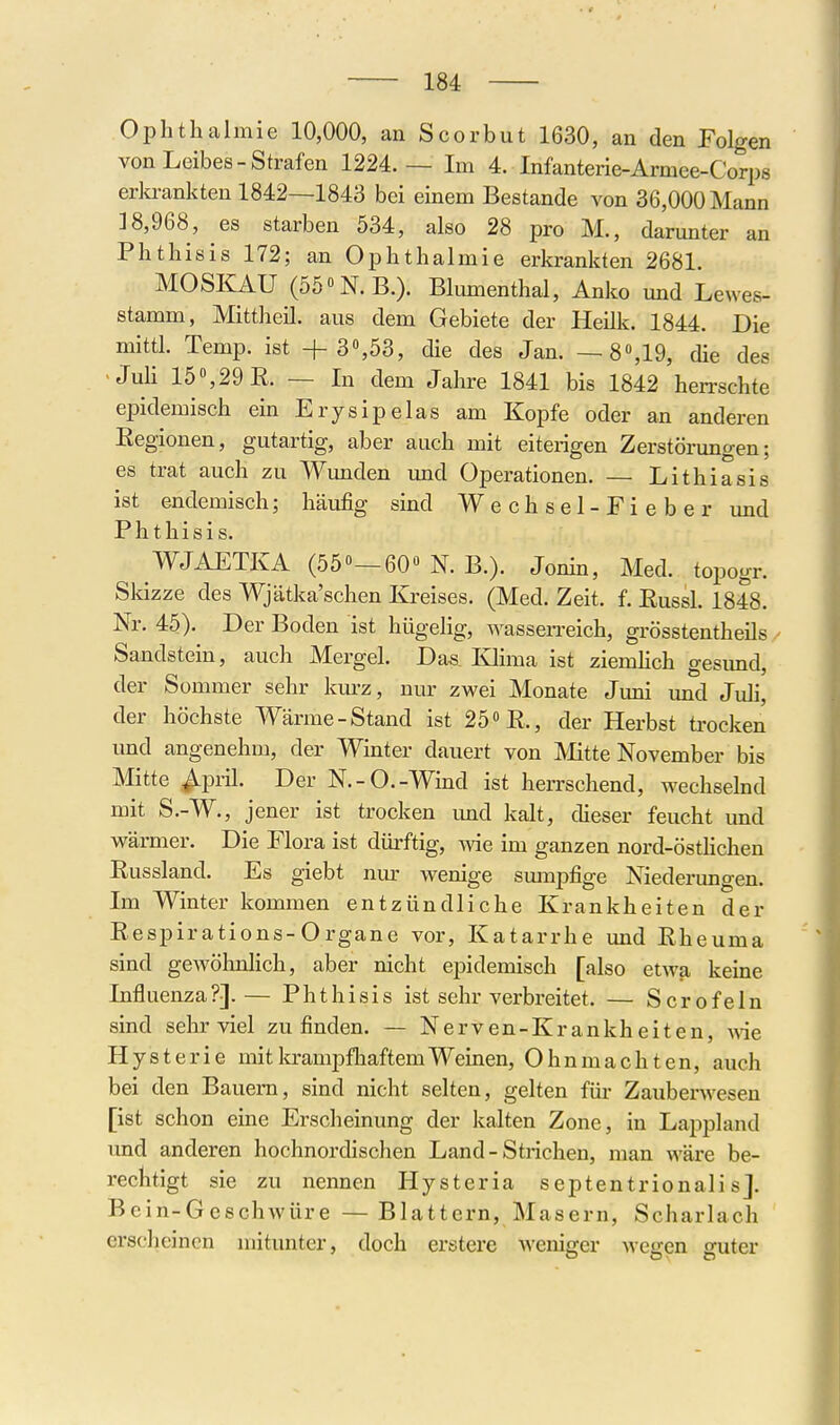 Ophthalmie 10,000, an Scorbut 1630, an den Folgen von Leibes-Strafen 1224.— Im 4. Infanterie-Armee-Corps erlo-ankten 1842—1843 bei einem Bestände von 36,000 Mann ]8,968, es starben 534, also 28 pro M., danmter an Phthisis 172; an Ophthalmie erkrankten 2681 MOSIIAU (55«N.B.). Blumenthal, Anko mid Lewes- stamm, Mittheil, aus dem Gebiete der Heilk. 1844. Die mittl. Temp. ist + 3»,53, die des Jan. —8»,19, die des -Juh 15,29R. — In dem Jahre 1841 bis 1842 herrschte epidemisch em Ery sipelas am Kopfe oder an anderen Eegionen, gutartig, aber auch mit eiterigen Zerstörungen; es trat auch zu Wunden und Operationen. — Lithiasis ist endemisch; häufig sind Wechsel-Fieber und Phthisis. WJAETKA (550—60 N. B.). j^^^^ j^^^^^ Skizze des Wjätka'schen Kreises. (Med. Zeit. f. Russl. 1848. Nr. 45). Der Boden ist hügelig, wassen-eich, grösstentheils Sandstein, auch Mergel. Das Klima ist ziemhch gesund, der Sommer sehr km-z, nur zwei Monate Juni und Juli, der höchste Wärme-Stand ist 25» R., der Herbst trocken und angenehm, der Winter dauert von Mitte November bis Mitte ^pril. Der N.-O.-Wind ist herrschend, wechselnd mit S.-W., jener ist trocken imd kalt, dieser feucht und wärmer. Die Flora ist dürftig, Avie im ganzen nord-östhchen Russland. Es giebt nur wenige smiipfige Niederungen. Im Winter kommen entzündliche Krankheiten der Respirations-Organe vor, Katarrhe und Rheuma sind gewöhnlich, aber nicht epidemisch [also etwa keine Influenza?].— Phthisis ist sehr verbreitet. — Sero fein sind sehr viel zu finden. — Nerven-Krankheiten, wie Hysterie mit krampfhaftem Weinen, Ohnmächten, auch bei den Bauern, sind nicht selten, gelten füi- Zauberwesen [ist schon eine Erscheinung der kalten Zone, in Lappland und anderen hochnordischen Land - Strichen, man wäre be- rechtigt sie zu nennen Hysteria septentrionali sJ. Bein-Geschwüre —Blattern, Masern, Scharlach ersclieinen mitunter, doch erstere Aveniffer weiren suter