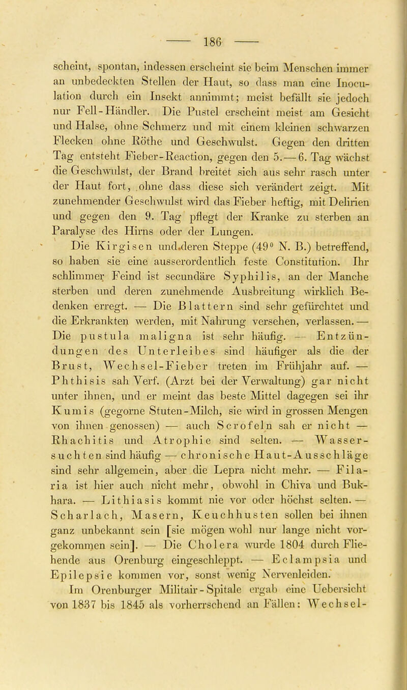 scheint, spontan, indessen ersclieint sie beim Menschen immer an unbedeckten Stellen der Haut, so dass man eine Inocu- lation durch ein Insekt annimmt; meist befällt sie jedoch nur Fell-Händler. Die Pustel erscheint meist am Gesicht und Halse, olme Schmerz und mit einem kleinen schAvarzen Flecken ohne Rothe und Geschwulst. Gegen den dritten Tag entsteht Fieber-Reaction, gegen den 5. — 6. Tag wächst die Geschwulst, der Brand breitet sich aus sehr rasch unter - der Haut fort, ohne dass diese sich verändert zeigt. Mit zunehmender Geschwiüst wird das Fieber heftig, mit Dehrien und gegen den 9. Tag pflegt der Kranke zu sterben an Paralyse des Hirns oder der Lungen. Die Kirgisen und.deren Steppe (49 N. B.) betreffend, so haben sie eine ausseroi'dentlich feste Constitution, Ihr schlimmer Feind ist secundäre Syphilis, an der Manche sterben und deren zunehmende Ausbreitung wirklich Be- denken erregt. — Die Blattern sind sehr gefürchtet imd die Erkrankten werden, mit Nahrung versehen, verlassen. — Die pustula maligna ist sehr häufig. — Entzün- dungen des Unterleibes sind häufiger als die der Brust, Wechsel-Fieber treten im Frühjahi- auf. — Phthisis sah Verf. (Arzt bei der Verwaltung) gar nicht unter ihnen, und er meint das beste Mittel dagegen sei ihr Kumis (gegorne Stuten-Milch, sie wird in grossen Mengen von ihnen genossen) — auch Scrofeln sah er nicht — Rhachitis und Atrophie sind selten. — Wasser- suchten sind häufig; — chronische Haut-Ausschläg-e sind sehr allgemein, aber die Lepra nicht mein-. — Fila- ria ist hier auch nicht mehr, obwohl in Chiva und Buk- hara. — Lithiasis kommt nie vor oder höchst selten.— Scharlach, Masern, Keuchhusten sollen bei ihnen ganz unbekannt sein [sie mögen wohl nur lange nicht vor- gekommen sein]. — Die Cholera ^^oirde 1804 durch FHe- hende aus Orenburg eingeschleppt. — Eclampsia und Epilepsie kommen vor, sonst wenig Nervenleiden. Im Orenburger Mihtair - Spitale ergab eine Uebersicht von 1837 bis 1845 als vorherrschend an Fällen: Wechsel-