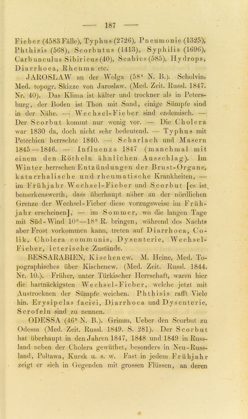 Fieber (4583Fälle), Typhus (2726), Pneumonie (1325), Phthisis (568), Scorbutus (1413), Syphilis (1696), Carbunculus Sibiricus (40), Scabies (585), Hydrops, Diarrhoea, Rheuma etc. JAROSLAW an der Wolga (58» N. B.). Scholvin, Med. topogr. Skizze von Jaroslaw. (Med. Zeit. Russl. 1847. Nr. 40). Das Klima ist kälter und trockner als in Peters- burg, der Boden ist Thon mit Sand, einige Sümpfe sind in der Nähe. — Wechsel-Fieber sind endemisch. — Der Scorbut kommt nur wenig vor. — Die Cholera war 1830 da, doch nicht sehr bedeutend. — Typhus mit Petechien herrschte 1840. —■ Scharlach und Masern 1845 — 1846. — Influenza 1847 (manchmal mit einem den Röthein ähnlichen Ausschlag). Im Winter herrschen Entzündungen der Brust-Organe, katarrhalische und rheumatische Krankheiten, — im Frühjahr Wechsel-Fieber und Scorbut [es ist. bemerkenswerth, dass überhaupt näher an der nördlichen Grenze der Wechsel-Fieber diese vorzugsweise Im Früh- jahr erscheinen], — im Sommer, wo die langen Tage mit Süd-Wind 10—18 R. bringen, während des Nachts aber Frost vorkommen kann, treten auf Diarrhoea, Co- lik, Cholera communis, Dysenterie, Wechsel- Fieber, icterische Zustände. BESSARABIEN, Kischenew. M. Heine, Med. To- pographisches über Kischenew. (Med. Zeit. Russl. 1844. Nr. 10.). Früher, unter Türkischer Herrschaft, waren hier die hartnäckigsten Wechsel-Fieber, welche jetzt mit Austrocknen der Sümpfe weichen. Phthisis rafft Viele •hin. Erysipelas faciei, Diarrhoea und Dysenterie, Scrofeln sind zu nennen. ODESSA (46» N. B.). Grimm, Ueber den Scorbut zu Odessa (Med. Zeit. Russl. 1849. S. 281). Der Scorbut hat überhaupt in den Jahren 1847, 1848 und 1849 in Russ- land neben der Cholera gewüthet, besonders in Neu-Russ- land, Pültawa, Kursk u. s. w. Fast in jedem Frühjahr zeigt er sich in Gegenden mit grossen Flüssen, an deren