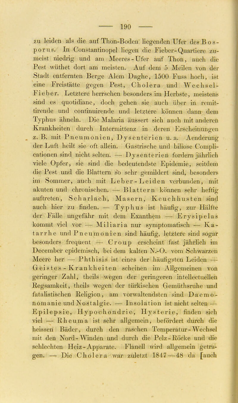 zu leiden als die auf Thon-Boden liegenden Ufer des Bos- porus. In Constantinopel liegen die Fieber-Quartiere zu- meist niedrig und am Meeres-Ufer auf Thon, auch die Pest wüthet dort am meisten. Auf dem 5 Meilen von der Stadt entfernten Berge Alem Daghe, 1500 Fuss hoch, ist eine Freistätte gegen Pest, Cholera und Wechsel- Fieber. Letztere herrschen besonders im Herbste, meistens sind es quotidiane, doch gehen sie auch über in remit- tirende imd continuirende und letztere können dann dem Typhus ähneln. Die Malaria äussert sich auch mit anderen Krankheiten durch Intermittenz in deren Erscheinungen . z.B. mit Pneumonien, Dysenterien u.a. Aenderung der Luft heilt sie oft allein. Gastrische und biliöse Compli- cationen sind nicht selten. — Dysenterien fordern jährlich viele Opfer, sie sind die bedeutendste Epidemie, seitdem die Pest und die Blattern s^ sehr gemildert sind, besonders im Sommer, auch mit Leber-Leiden verbunden, mit akuten und chronischen. — Blattern können sehr heftio- auftreten, Scharlach, Masern, Keuchhusten sind auch hier zu finden. — Typhus ist häufig, zur Hälfte der Fälle ungefähr mit dem Exanthem — Erysipelas kommt viel vor '■— Miliaria nur symptomatisch — Ka- tarrhe und Pneumonien sind häufig, letztere sind sogar besonders frequent — Croup erscheint fast jährhch im December epidemisch, bei dem kalten N.-O. vom Schwarzen Meere her — Phthisis ist eines der häufigsten Leiden — Geistes - Krankheiten scheinen im Allsfemeinen von geringer Zahl, theils wegen der geringeren intellectuellen Regsamkeit, theils wegen der türkischen Gemüthsruhe und fatalistischen Religion, am vorwaltendsten sind D a e m o - nomanie und Nostalgie. — Insolation ist nicht selten — Epilepsie, Hypochondrie, Hysterie, finden sich viel — Rheuma ist sehr allgemein, befördert durch die heissen Bäder, durch den raschen Temperatur-Wechsel mit den Nord-Winden und durch die Pelz-Röcke und die schlechten Heiz-Apparate. Flanell wird allgemein getra- gen. — Die Cholera war zuletzt 1847—48 da [auch