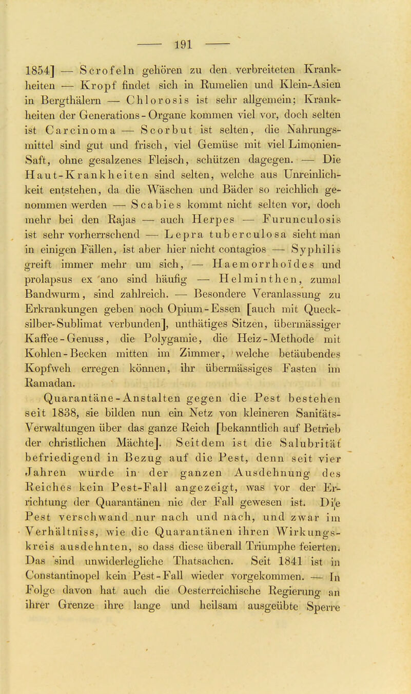 1854] — Scrofeln gehören zu den verbreiteten Krank- heiten — Kropf findet sich in Rumelien mid Klein-Asien in Bergthälern — Chlorosis ist sehr allgemein; Krank- heiten der Generations-Organe kommen viel vor, doch selten ist Carcinoma — Scorbut ist selten, die Nahrungs- mittel sind gut und frisch, viel Gemüse mit viel Limonien- Saft, ohne gesalzenes Fleisch, schützen dagegen. — Die Haut-Krankheiten sind selten, welche aus Unreinlich- keit entstehen, da die Wäschen und Bäder so reichlich ge- nommen werden — Scabies kommt nicht selten vor, doch mehr bei den Kajas — auch Herpes — Furunculosis ist sehr vorherrschend — Lepra tuberculosa sieht man in einigen Fällen, ist aber hier nicht contagios — Syphilis greift immer mehr um sich, — Haemorrhoides und prolapsus ex ano sind häufig — Helminthen, zumal Bandwurm, sind zahlreich. — Besondere Veranlassung zu Erkrankungen geben noch Opium-Essen [auch mit Queck- silber-Sublimat verbunden], unthätiges Sitzen, übei-mässiger Kaffee-Genuss, die Polygamie, die Heiz-Methode mit Kohlen - Becken mitten im Zimmer, welche betäubendes Kopfweh en-egen kömien, ihr übermässiges Fasten im Ramadan. Quarantäne-Anstalten gegen die Pest bestehen seit 1838, sie bilden nun ein Netz von kleineren Sanitäts- Verwaltungen über das ganze Reich [bekanntlich auf Betrieb der christlichen Mächte]. Seitdem ist die Salubrität befriedigend in Bezug auf die Pest, denn seit vier Jahren wurde in der ganzen Ausdehnung des Reiches kein Pest-Fall angezeigt, was vor der Er- richtung der Quarantänen nie der Fall gewesen ist. Di|e Pest verschwand. nur nach und nach, und zwar im Verhältniss, wie die Quarantänen ihren Wirkungs- kreis ausdehnten, so dass diese überall Triumphe feierten. Das sind unwiderlegliche Thatsachcn. Seit 1841 ist in Constantinopel kein Pest-Fall wieder vorgekommen. — In Folge davon hat auch die Oesterreichische Regierung an ihrer Grenze ihre lange und heilsam ausgeübte Spen-e