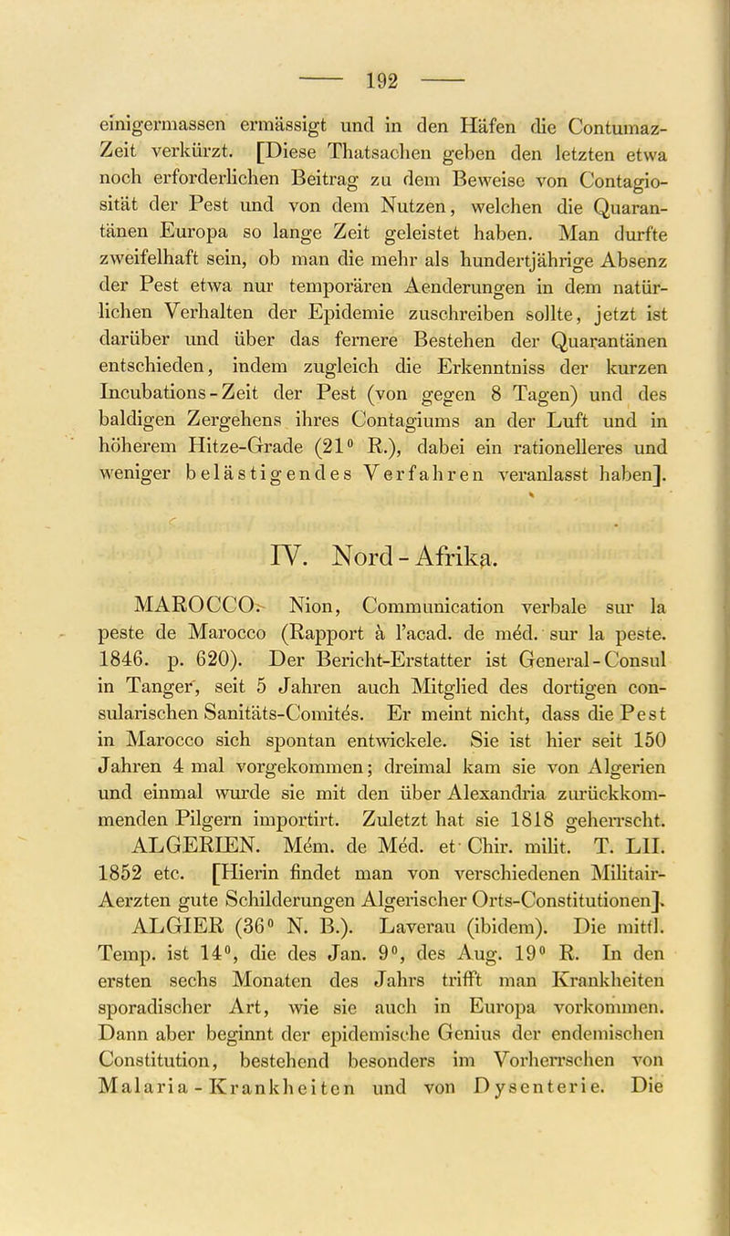 einigermassen ermässigt und in den Häfen die Contumaz- Zeit verkürzt. [Diese Tliatsaclien geben den letzten etwa noch erforderlichen Beitrag zu dem Beweise von Contagio- sität der Pest und von dem Nutzen, welchen die Quaran- tänen Europa so lange Zeit geleistet haben. Man durfte zweifelhaft sein, ob man die mehr als hundertjährige Absenz der Pest etwa nur temporären Aenderungen in dem natür- lichen Verhalten der Epidemie zuschreiben sollte, jetzt ist darüber und über das fernere Bestehen der Quarantänen entschieden, indem zugleich die Erkenntniss der kurzen Incubations-Zeit der Pest (von gegen 8 Tagen) und des baldigen Zergehens ihres Contagiums an der Luft und in höherem Hitze-Grade (21 E,.), dabei ein rationelleres und weniger belästigendes Verfahren veranlasst haben]. IV. Nord-Afrika. MAROCCO.- Nion, Communication verbale sur la peste de Marocco (Rapport ä l'acad. de m^d. sur la peste. 1846. p. 620). Der Bericht-Erstatter ist General - Consul in Tanger, seit 5 Jahren auch Mitglied des dortigen con- sularischen Sanitäts-Comites. Er meint nicht, dass die Pest in Marocco sich spontan entwickele. Sie ist hier seit 150 Jahren 4 mal vorgekommen; dreimal kam sie von Algerien und einmal wurde sie mit den über Alexandria zurückkom- menden Pilgern importirt. Zuletzt hat sie 1818 geherrscht. ALGERIEN. M^m. de Med. et Chir. miUt. T. LH. 1852 etc. [Hierin findet man von verschiedenen Militair- Aerzten gute Schilderungen Algerischer Orts-Constitutionen]. ALGIER (36» N. B.). Laverau (ibidem). Die mittl. Temp. ist 14, die des Jan. 9, des Aug. 19 R. In den ersten sechs Monaten des Jahrs trifft man Krankheiten sporadischer Art, wie sie auch in Eui'opa vorkommen. Dann aber beginnt der epidemische Genius der endemischen Constitution, bestehend besonders im Vorherrschen von Malaria - Krankheiten und von Dysenterie. Die