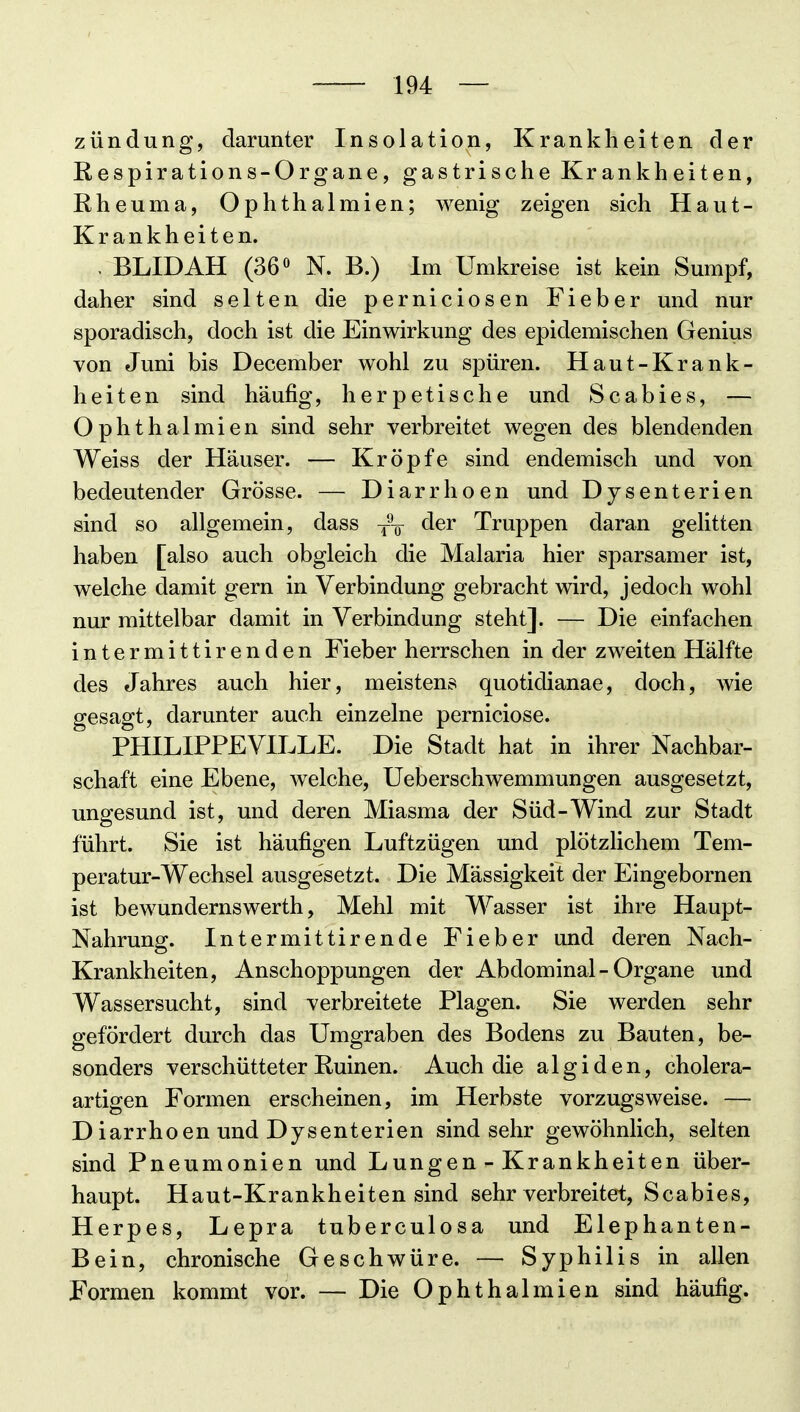 zündung, darunter Insolation, Krankheiten der ßespirations-Organe, gastrische Krankheiten, Rheuma, Ophthalmien; wenig zeigen sich Haut- Krankheiten. . BLIDAH (36 ö N. B.) Im Umkreise ist kein Sumpf, daher sind selten die perniciosen Fieber und nur sporadisch, doch ist die Einwirkung des epidemischen Genius von Juni bis December wohl zu spüren. Haut-Krank- heiten sind häufig, herpetische und Scabies, — Ophthalmien sind sehr verbreitet wegen des blendenden Weiss der Häuser. — Kröpfe sind endemisch und von bedeutender Grösse. — Diarrhoen und Dysenterien sind so allgemein, dass y\ der Truppen daran gelitten haben [also auch obgleich die Malaria hier sparsamer ist, welche damit gern in Verbindung gebracht wird, jedoch wohl nur mittelbar damit in Verbindung steht]. — Die einfachen intermittirenden Fieber herrschen in der zweiten Hälfte des Jahres auch hier, meistens quotidianae, doch, wie gesagt, darunter auch einzelne perniciose. PHILIPPEVH^LE. Die Stadt hat in ihrer Nachbar- schaft eine Ebene, welche, Ueberschwemmungen ausgesetzt, ungesund ist, und deren Miasma der Süd-Wind zur Stadt führt. Sie ist häufigen Luftzügen und plötzlichem Tem- peratur-Wechsel ausgesetzt. Die Mässigkeit der Eingebornen ist bewundernswerth, Mehl mit Wasser ist ihre Haupt- Nahrung. Intermittirende Fieber und deren Nach- Krankheiten, Anschoppungen der Abdominal - Organe und Wassersucht, sind verbreitete Plagen. Sie werden sehr gefördert durch das Umgraben des Bodens zu Bauten, be- sonders verschütteter Ruinen. Auch die algiden, cholera- artigen Formen erscheinen, im Herbste vorzugsweise. — D iarrhoen und Dysenterien sind sehr gewöhnlich, selten sind Pneumonien und Lungen - Krankheiten über- haupt. Haut-Krankheiten sind sehr verbreitet, Scabies, Herpes, Lepra tuberculosa und Elephanten- Bein, chronische Geschwüre. — Syphilis in allen Formen kommt vor. — Die Ophthalmien sind häufig.