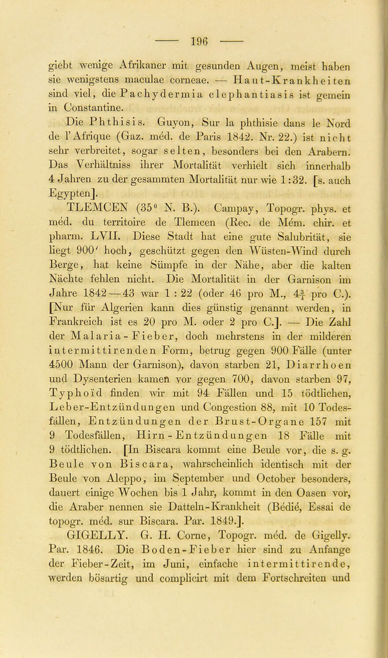 giebt wenige Afrikaner mit gesunden Augen, meist haben sie wenigstens maculae corneae. — Haut-Krankheiten sind viel, die Pachydermia elephantiasis ist gemein in Constantine. Die Phthisis. Guyon, Sur la phthisie dans le Nord de l'Afrique (Gaz. möd. de Paris 1842. Nr. 22.) ist nicht sehr verbreitet, sogar selten, besonders bei den Arabern. Das Verhältniss ihrer Mortalität verhielt sich innerhalb 4 Jahren zu der gesammten Mortahtät nur wie 1:32. [s. auch Egypten]. TLEMCEN (35« N. B.). Campay, Topogr. phys. et med. du territoire de Tlemcen (Ree. de Mem. chir. et pharm. LVU. Diese Stadt hat eine gute Salubrität, sie liegt 900' hoch, geschützt gegen den Wüsten-Wind dm-ch Berge, hat keine Sümpfe in der Nähe, aber die kalten Nächte fehlen nicht. Die Mortalität in der Garnison im Jahre 1842 — 43 war 1 : 22 (oder 46 pro M., 4f pro C). [Nur für Algerien kann dies günstig genannt werden, in Frankreich ist es 20 pro M. oder 2 pro C.]. — Die Zahl der Malaria-Fieber, doch mehrstens in der milderen intermittirenden Form, betrug gegen 900 Fälle (unter 4500 Mann der Garnison), davon starben 21, Diarrhoen und Dysenterien kamen vor gegen 700, davon starben 97, Typhoid finden wir mit 94 Fällen und 15 tödtlichen, Leber-Entzündungen und Congestion 88, mit 10 Todes- fällen, Entzündungen der Brust-Organe 157 mit 9 Todesfällen, Hirn - Entzündungen 18 Fälle mit 9 tödtlichen. [In Biscara kommt eine Beule vor, die s. g. Beule von Biscara, wahrscheinlich identisch mit der Beule von Aleppo, im September und October besonders, dauert einige Wochen bis 1 Jahr, kommt in den Oasen vor, die Araber nemaen sie Datteln-Ej'ankheit (Bedi^, Essai de topogr. m^d. sur Biscara. Par. 1849.]. GIGELLY. G. H. Come, Topogr. m6d. de GigeUy. Par. 1846. Die Boden-Fieber hier sind zu Anfange der Fieber-Zeit, im Jimi, einfache intermittirende, werden bösartig und complicirt mit dem Fortschreiten und r i