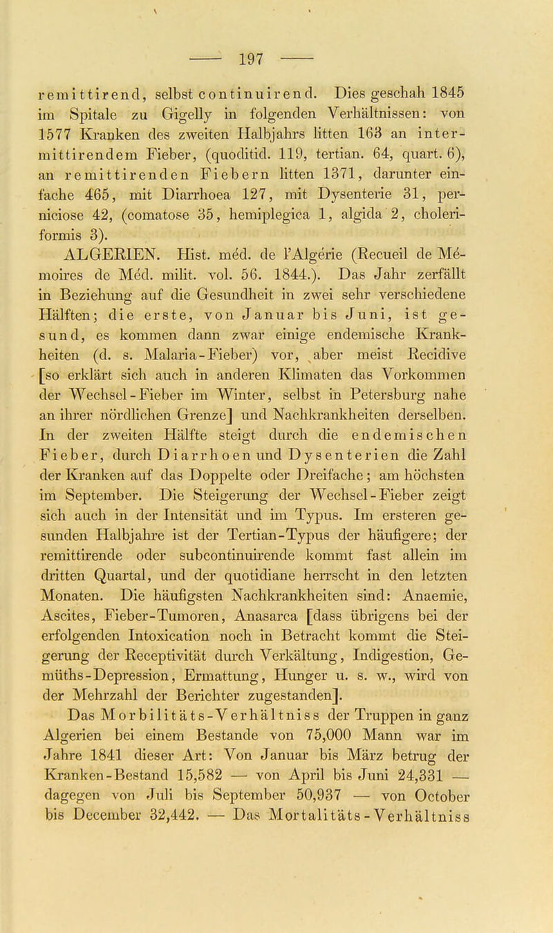 V 197 remittirencl, selbst continuirend. Dies geschah 1845 im Spitale zu Gigelly in folgenden Verhältnissen: von 1577 Kranken des zweiten Halbjahrs litten 163 an inter- mittirendera Fieber, (quoditid. 119, tertian. 64, quart. 6), an remittirenden Fiebern litten 1371, darunter ein- fache 465, mit Diarrhoea 127, mit Dysenterie 31, per- niciose 42, (comatose 35, hemiplegica 1, algida 2, choleri- formis 3). ALGERIEN. Hist. med. de l'Algerie (Recueil de M^- moires de Med. milit. vol. 56. 1844.). Das Jahr zerfällt in Beziehuns* auf die Gesundheit in zwei sehr verschiedene Hälften; die erste, von Januar bis Juni, ist ge- sund, es kommen dann zwar einige endemische Krank- heiten (d. s. Malaria-Fieber) vor, aber meist Recidive [so erklärt sich auch in anderen Klimaten das Vorkommen der Wechsel - Fieber im Winter, selbst in Petersburg nahe an ihrer nördlichen Grenze] und Nachkrankheiten derselben. In der zweiten Hälfte steisrt durch die endemischen Fieber, durch Diarrhoen und Dysenterien die Zahl der Ivi'anken auf das Doppelte oder Dreifache; am höchsten im September. Die Steigerung der Wechsel - Fieber zeigt sich auch in der Intensität und im Typus. Im ersteren ge- sunden Halbjahre ist der Tertian-Typus der häufigere; der remittirende oder subcontinuirende kommt fast allein im di'itten Quartal, und der quotidiane herrscht in den letzten Monaten. Die häufigsten Nachkrankheiten sind: Anaemie, Ascites, Fieber-Tumoren, Anasarca [dass übrigens bei der erfolgenden Intoxication noch in Betracht kommt die Stei- gerung der Receptivität durch Verkältung, Indigestion, Ge- müths-Depression, Ermattung, Hunger u. s. w., wird von der Mehrzahl der Berichter zugestanden]. Das Morbilitäts-Verhältniss der Truppen in ganz Algerien bei einem Bestände von 75,000 Mann war im Jahre 1841 dieser Art: Von Januar bis März betrug der Kranken-Bestand 15,582 — von April bis Juni 24,331 — dagegen von Juli bis September 50,937 — von October bis December 32,442. — Das Mortalitäts -Verhältniss