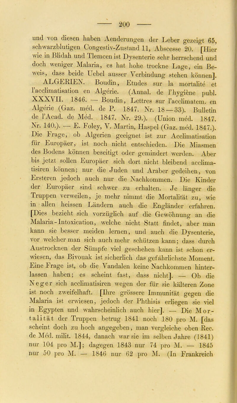 und von diesen haben Aenderungen der Leber gezeigt 65, schwarzblutigen Congestiv-Zustand 11, Abscesse 20. [Hier vde in Blidah und Tlemcen ist Dysenterie sehr herrschend und doch weniger Malaria, es hat hohe trockne Lage, ein Be- Aveis, dass beide Uebel ausser Verbindung stehen können]. ALGERLEN. Boudin, Etudes sur la mortahte et Tacclimatisation en Alg^rie. (Annal. de l'hygiene publ. XXXVII. 1846. — Boudin, Lettres sur racclimatem. en Algerie (Gaz. med. de P. 1847. Nr. 18 — 33). BuUetm de l'Acad. de Med. 1847. Nr. 29.). (Union med. 1847. Nr. 140.). — E. Foley, V. Martin, Haspel (Gaz. med. 1847.). Die Frage, ob Algerien geeignet ist zur Acclimatisation für Europäer, ist noch nicht entschieden. Die Miasmen des Bodens können beseitigt oder gemindert werden. Aber bis jetzt sollen Europäer sich dort nicht bleibend acclima- tish-en können; nur die Juden und Araber gedeihen, von Ersteren jedoch auch nur die Nachkommen. Die Kinder der Europäer sind schwer zu erhalten. Je länger die Truppen verweilen, je mehr nimmt die Mortahtät zu, wie in allen heissen Ländern auch die Engländer erfahren. [Dies bezieht sich vorzüglich auf die Gewöhnung an die Malaria-Intoxication, welche nicht Statt findet, aber man kann sie besser meiden lernen, und auch die Dysenterie, vor welcher man sich auch mehr schützen kann; dass durch Austrocknen der Sümpfe viel geschehen kann ist schon er- wiesen, das Bivouak ist sicherhch das gefährhcliste Moment. Eine Frage ist, ob die Vandalen keine Nachkommen hmter- lassen haben; es scheint fast, dass nicht]. — Ob die Neger sich acclimatisiren wegen der für sie kälteren Zone ist noch zweifelhaft. [Ihre grössere Immunität gegen die Malaria ist erwiesen, jedoch der Phthisis erhegen sie viel in Egypten und wahrscheinlich auch hier]. — Die Mor- talität der Truppen betrug 1841 noch 180 pro M. [das scheint doch zu hoch angegeben, man vergleiche oben Ree. de Med. milit. 1844, danach war sie im selben Jahre (1841) nur 104 pro M;]; dagegen 1843 nur 74 pro M. — 1845 nur 50 pro M. — 1846 nur 62 pro M. (In Frankreich