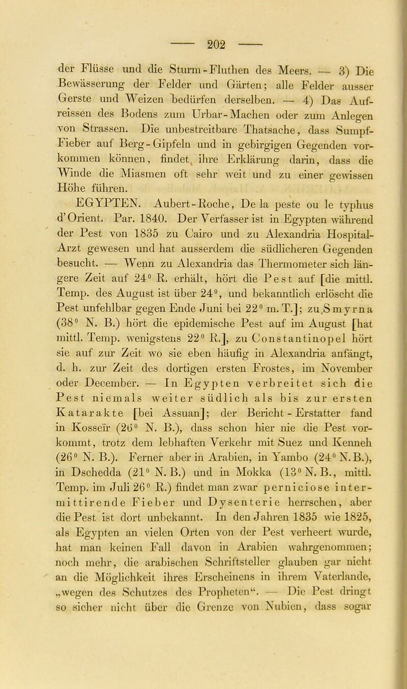 der Flüsse und die Sturm-Fluthen des Meers. — 3) Die Bewässerung der Felder und Gärten; alle Felder ausser Gerste und Weizen bedürfen derselben. — 4) Das Auf- reissen des Bodens zum Urbar-Machen oder zum Anlegen von Strassen. Die unbestreitbare Thatsache, dass Sumpf- Fieber auf Berg-Gipfeln und in gebirgigen Gegenden vor- kommen können, findet, ihre Erklärung darin, dass die Winde die Miasmen oft sehr Aveit und zu einer gewissen Höhe führen. EGYPTEN. Aubert-Roche, De la peste ou le typhus d'Orient. Par. 1840. Der Verfasser ist in Egypten während der Pest von 1835 zu Cairo und zu Alexandria Hospital- Arzt gewesen und hat ausserdem die südlicheren Gegenden besucht. — Wenn zu Alexandria das Thermometer sich län- gere Zeit auf 24 E. erhält, hört die Pest auf [die mittl. Temp. des August ist über 24, und bekannthch erlöscht die Pest unfehlbar gegen Ende Juni bei 22° m. T.]; zu.Smyrna (38 N. B.) hört die epidemische Pest auf im August [hat mittl. Temp. wenigstens 22 ß.], zu Constantinopel hört sie auf zur Zeit wo sie eben häufig in Alexandria anfängt, d. h. zm' Zeit des dortigen ersten Frostes, im November oder December. — In Egypten verbreitet sich die Pest niemals weiter südlich als bis zur ersten Katarakte [bei Assuan]; der Bericht - Erstatter fand in Kossen' (2ü N. B.), dass schon hier nie die Pest vor- kommt, trotz dem lebhaften Verkehr mit Suez und Kenneh (26 N. B.). Ferner aber in Arabien, in Yambo (24 N.B.), in Dschedda (21 N.B.) und in Mokka (13N.B., mitü. Temp. im Juli 26 R.) findet man zwar perniciose inter- mittirende Fieber und Dysenterie herrschen, aber die Pest ist dort unbekamit. In den Jahren 1835 wie 1825, als Egypten an vielen Orten von der Pest verheert -wou'de, hat man keinen Fall davon in Arabien wahrgenommen; noch mehr, die arabischen Schriftsteller glauben gar nicht an die Möghchkeit ihres Ei'scheinens in ihrem Vaterlande, „wegen des Schutzes des Propheten. — Die Pest dringt so sicher nicht über die Grenze von Nubien, dass sogar