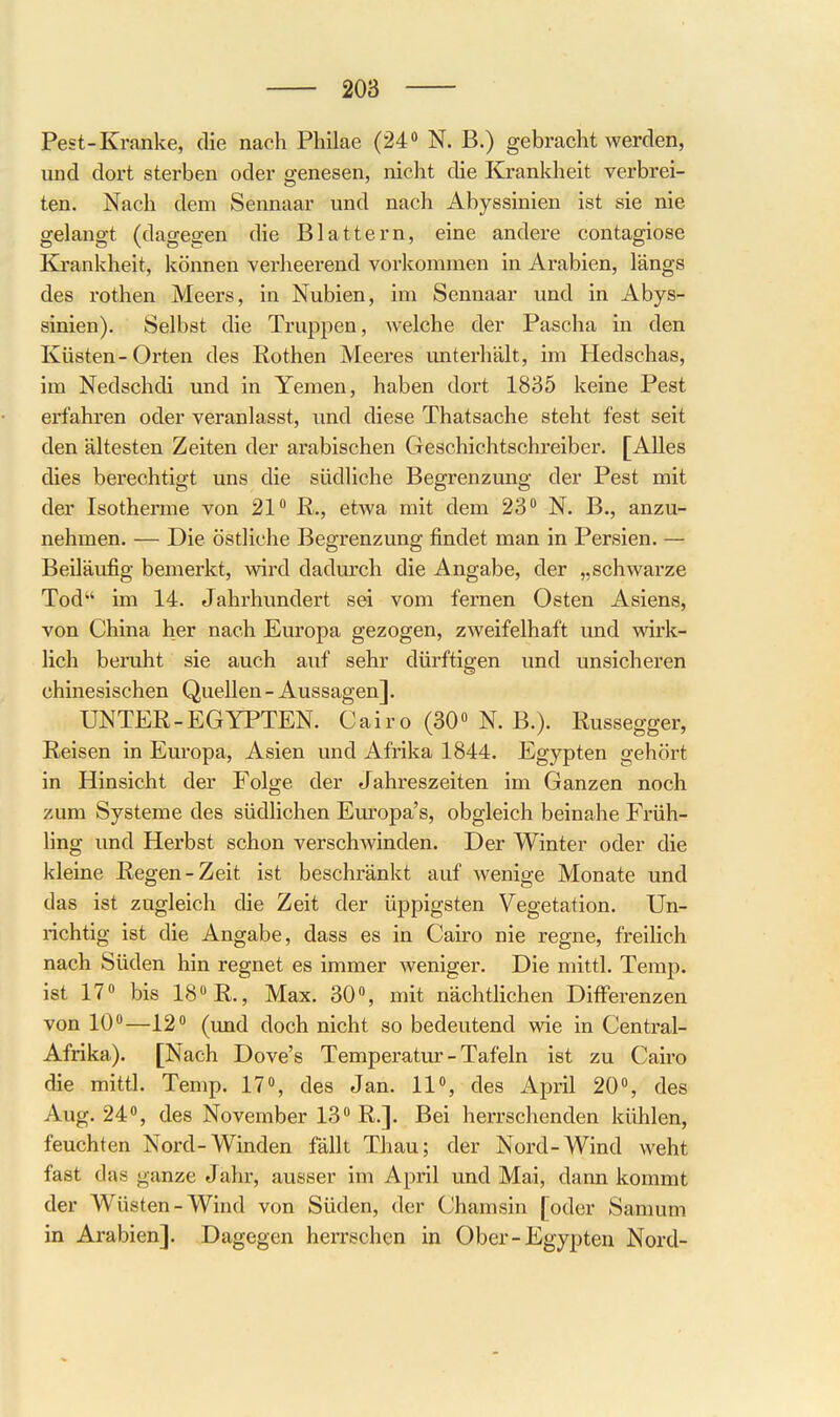 Pest-Kranke, die nach Philae (24 N. B.) gebracht werden, und dort sterben oder genesen, nicht die Krankheit verbrei- ten. Nach dem Sennaar und nach Abyssinien ist sie nie gelangt (dagegen die Blattern, eine andere contagiose Krankheit, können verheerend vorkommen in Arabien, längs des rothen Meers, in Nubien, im Sennaar und in Abys- sinien). Selbst die Truppen, welche der Pascha in den Küsten-Orten des Rothen Meeres unterhält, im Hedschas, im Nedschdi und in Yemen, haben dort 1835 keine Pest erfahren oder veranlasst, und diese Thatsache steht fest seit den ältesten Zeiten der arabischen Geschichtschreiber. [Alles dies berechtigt uns die südliche Begrenzung der Pest mit der Isotherme von 21 ß., etwa mit dem 23 N. B., anzu- nehmen. — Die östliche Begrenzung findet man in Persien. — Beiläufig bemerkt, wird dadurch die Angabe, der „schwarze Tod im 14. Jahrhundert sei vom fernen Osten Asiens, von China her nach Europa gezogen, zweifelhaft und wirk- lich beruht sie auch auf sehr dürftigen und unsicheren chinesischen Quellen - Aussagen]. UNTER-EGYPTEN. Cairo (30» N. B.). Russegger, Reisen in Europa, Asien und Afrika 1844. Egypten gehört in Hinsicht der Folge der Jahreszeiten im Ganzen noch zum Systeme des südlichen Europa's, obgleich beinahe Früh- Hng und Herbst schon verschwinden. Der Winter oder die kleine Regen-Zeit ist beschränkt auf wenige Monate und das ist zugleich die Zeit der üppigsten Vegetation. Un- richtig ist die Angabe, dass es in Cairo nie regne, freilich nach Süden hin regnet es immer weniger. Die mittl. Temp. ist 17» bis 18 R., Max. 30», mit nächtlichen Differenzen von 10»—12» (und doch nicht so bedeutend wie in Centrai- Afrika). [Nach Dove's Temperatru - Tafeln ist zu Cairo die mittl. Temp. 17», des Jan. 11, des April 20, des Aug. 24«, des November 13 R.]. Bei herrschenden kühlen, feuchten Nord-Winden fällt Thau; der Nord-Wind weht fast das ganze Jahr, ausser im April und Mai, dann kommt der Wüsten-Wind von Süden, der Chamsin [oder Samum in Arabien]. Dagegen herrschen in Ober-Egypten Nord-