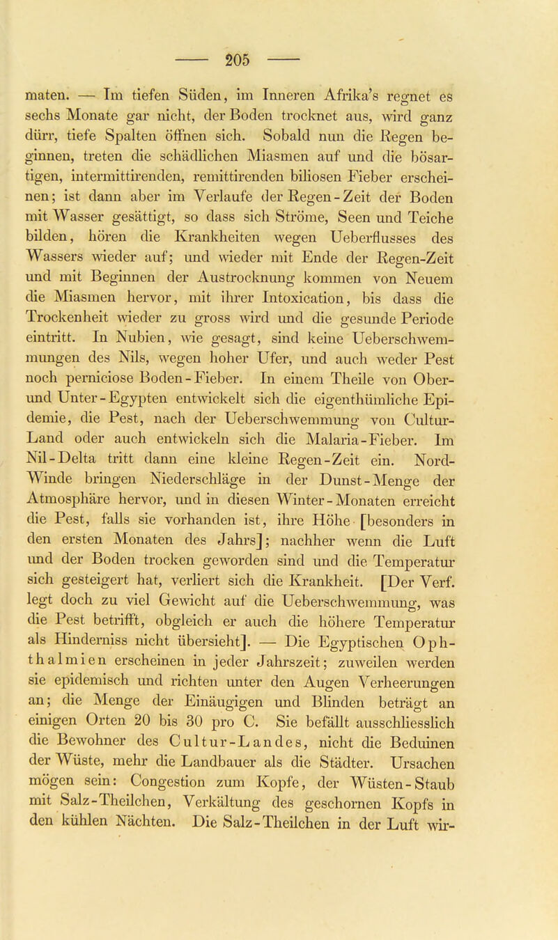 maten. — Im tiefen Süden, im Inneren Afrika's reo-net es sechs Monate gar nicht, der Boden trocknet aus, wird ganz dürr, tiefe Spalten öiFnen sich. Sobald nun die Regen be- ginnen, treten die schädlichen Miasmen auf und die bösar- tigen, intermittirenden, remittirenden biliösen Fieber erschei- nen; ist dann aber im Verlaufe der Regen-Zeit der Boden mit Wasser gesättigt, so dass sich Ströme, Seen und Teiche bilden, hören die Krankheiten wegen Ueberflusses des Wassers wieder auf; imd wieder mit Ende der Regen-Zeit und mit Beginnen der Austrocknung kommen von Neuem die Miasmen hervor, mit ihrer Intoxication, bis dass die Trockenheit wieder zu gross wird und die gesunde Periode eintritt. In Nubien, Avie gesagt, sind keine Ueberschwem- mungen des Nils, wegen hoher Ufer, und auch weder Pest noch pemiciose Boden - Fieber. In einem Theile von Ober- und Unter - Egypten entwickelt sich die eigenthümliche Epi- demie, die Pest, nach der Ueberschwemmung von Cultur- Land oder auch entwickeln sich die Malaria-Fieber. Im Nil-Delta tritt dann eine kleine Regen-Zeit ein. Nord- Winde bringen Niederschläge in der Dunst-Menge der Atmosphäre hervor, imd in diesen Winter - Monaten erreicht die Pest, falls sie vorhanden ist, ihre Höhe [besonders in den ersten Monaten des Jahrs]; nachher wenn die Luft imd der Boden trocken geworden sind und die Temperatur sich gesteigert hat, verliert sich die Krankheit. [Der Verf. legt doch zu viel Gewicht auf die Ueberschwemmung, was die Pest betrifft, obgleich er auch die höhere Temperatur als Hindemiss nicht übersieht]. — Die Egyptischen Oph- thal mien erscheinen in jeder Jahrszeit; zuweilen werden sie epidemisch und richten imter den Augen Verheerungen an; die Menge der Einäugigen und Blinden beträgt an einigen Orten 20 bis 30 pro C. Sie befällt ausschhesslich die Bewohner des Cultur-Landes, nicht die Beduinen der Wüste, mehr die Landbauer als die Städter. Ursachen mögen sein: Congestion zum Kopfe, der Wüsten-Staub mit Salz-Theilchen, Verkältung des geschornen Kopfs in den kühlen Nächten. Die Salz-Theilchen in der Luft wir-