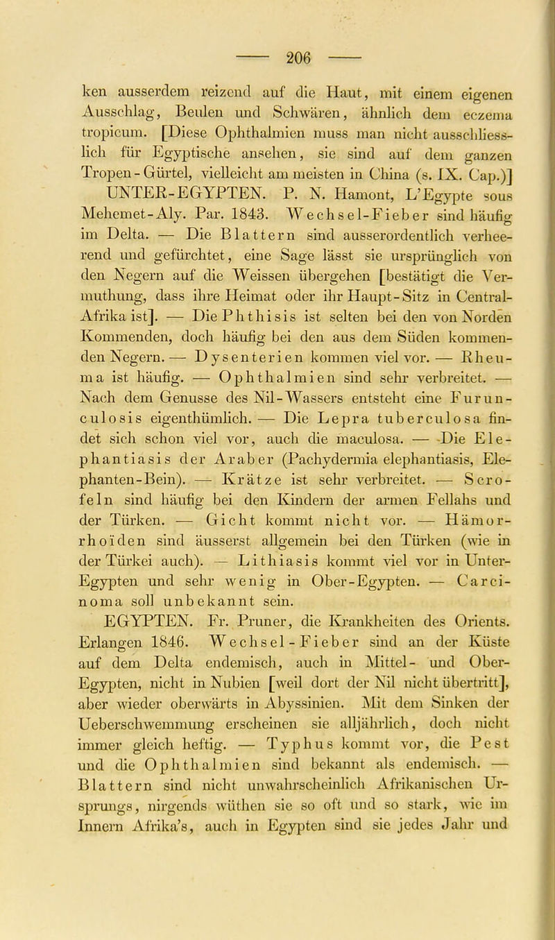 ken ausserdem reizend auf die Haut, mit einem eigenen Ausschlag, Beulen und Schwären, ähnhch dem eczema tropicum. [Diese Ophthalmien muss man nicht ausschhess- lich für Egyptische ansehen, sie sind auf dem ganzen Tropen - Gürtel, vielleicht am meisten in China (s. IX. Cap.)] UNTEE-EGYPTEN. P. N. Hamont, L'Egypte sous Mehemet-Aly. Par. 1843. Wechsel-Fieber sind häufig im Delta. — Die Blattern sind ausserordentlich verhee- rend und gefürchtet, eine Sage lässt sie ursprünglich von den Negern auf die Weissen übergehen [bestätigt die Ver- muthung, dass ihre Heimat oder ihr Haupt-Sitz in Centrai- Afrika ist]. — DiePhthisis ist selten bei den von Norden Kommenden, doch häufig bei den aus dem Süden kommen- den Negern.— Dysenterien kommen viel vor.— Rheu- ma ist häufig. — Ophthalmien sind sehr verbreitet. — Nach dem Genüsse des Nil-Wassers entsteht eine Furun- culosis eigenthümhch.— Die Lepra tuberculosa fin- det sich schon viel vor, auch die maculosa. — -Die Ele- phantiasis der Araber (Pachydermia elephantiasis, Ele- phanten-Bein). — Krätze ist sehr verbreitet. — Scro- feln sind häufig bei den Kindern der armen Fellahs und der Türken. — Gicht kommt nicht vor. — Hämor- rhoiden sind äusserst allgemein bei den Türken (wie in der Türkei auch). — Lithiasis kommt viel vor in Unter- Egypten und sehr wenig in Ober-Egypten. — Carci- noma soll unbekannt sein. EGYPTEN. Fr. Pruner, die Krankheiten des Orients. Erlangen 1846. Wechsel-Fieber sind an der Küste auf dem Delta endemisch, auch in Mittel- und Ober- Egypten, nicht in Nubien [weil dort der Nil nicht übertritt], aber wieder oberwärts in Abyssinien. jNlit dem Sinken der Ueberschwemmung erscheinen sie alljährlich, doch nicht immer gleich heftig. — Typhus kommt vor, die Pest und die Ophthalmien sind bekannt als endemisch. — Blattern sind nicht unwahrscheinlich Afrikanischen Ur- sprungs, nirgends wüthen sie so oft und so stai'k, wie im Innern Afrika's, auch in Egypten sind sie jedes Jahr und