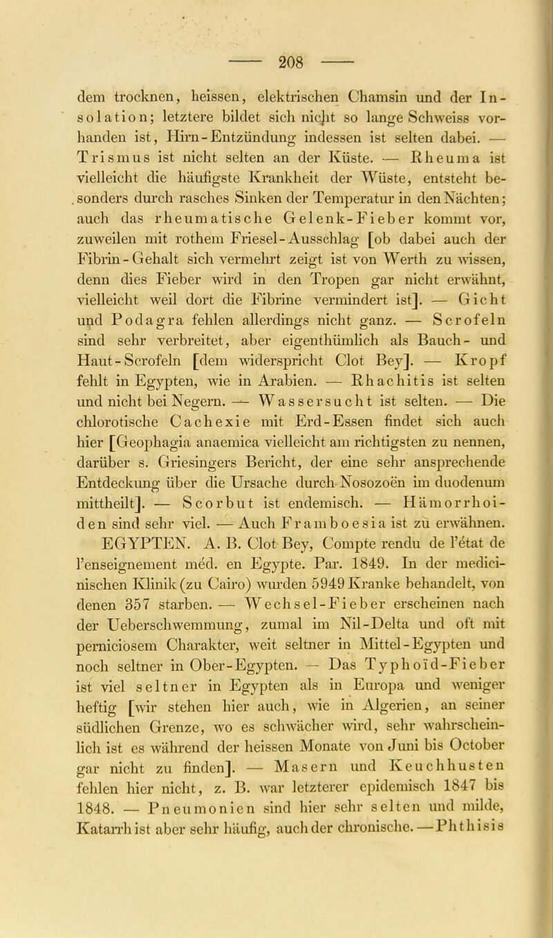 dem trocknen, heissen, elektrischen Chamsin und der In- solation; letztere bildet sich nicjit so lange Schweiss vor- handen ist, Hirn-Entzündung indessen ist selten dabei. — Trismus ist nicht selten an der Küste. — Rheuma ist vielleicht die häufigste Krankheit der Wüste, entsteht be- . sonders durch rasches Sinken der Temperatur in den Nächten; auch das rheumatische Gelenk-Fieber kommt vor, zuweilen mit rothem Friesel-Ausschlag [ob dabei auch der Fibrin-Gehalt sich vermelirt zeigt ist von Werth zu wissen, denn dies Fieber wird in den Tropen gar nicht erwähnt, vielleicht weil dort die Fibrine vermindert ist]. — Gicht und Podagra fehlen allerdings nicht ganz. — Scrofeln sind sehr verbreitet, aber eigenthümHch als Bauch- und Haut - Scrofeln [dem mderspricht Clot Bey]. — Kropf fehlt in Egypten, wie in Arabien. — Rhachitis ist selten und nicht bei Negern. — Wassersucht ist selten. — Die chlorotische Cachexie mit Erd-Essen findet sich auch hier [Geophagia anaemica vielleicht am richtigsten zu nennen, darüber s. Griesingei'S Bericht, der eine sehr ansprechende Entdeckung über die Ursache durch Nosozoen im duodenum mittheilt]. — Scorbut ist endemisch. — Hämorrhoi- den sind sehr viel. — Auch F r a m b o e s i a ist zu erwähnen. EGYPTEN. A. B. Clot Bey, Compte rendu de l'etat de l'enseignement med. en Egypte. Par. 1849. In der medici- nischen Klinik (zu Cairo) wmxlen 5949 Kranke behandelt, von denen 357 starben. — Wechsel-Fieber erscheinen nach der Ueberschwemmung, zumal im Nil-Delta und oft mit pernicibsem Charakter, weit seltner in Mittel - Egypten und noch seltner in Ober-Egypten. — Das Typhoid-Fieber ist viel seltner in Egypten als in Europa und weniger heftig [wir stehen hier auch, wie in Algerien, an seiner südlichen Grenze, wo es schwächer wird, sehr wahrschein- lich ist es während der heissen Monate von Juni bis October gar nicht zu finden]. — Masern und Keuchhusten fehlen hier nicht, z. B. Avar letzterer epidemisch 1847 bis 1848. — Pneumonien sind hier sehr selten und milde, Katan-hist aber sehr häufig, auch der chronische. —Phthisis