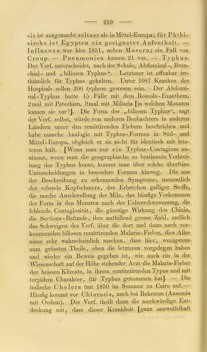 sis ist ausgemacht seltner als in Mittel-Europa; für Phtlii- sische ist Egypten ein geeigneter Aufenthalt. — Influenza war hier 1851, neben Masern; ein Fall von Croup. — Pneumonien kamen 21 vor. — Typhus. Der Verf. unterscheidet, nach der Schule, Abdominal -, Bron- chial- und „biHosen Typhus. Letzterer ist offenbar irr- thümlich für Typhus gehalten. Unter 1087 Kranken des Hospitals sollen 200 typhose gewesen sein. Der Abdomi- nal-Typhus hatte 15 Fälle mit dem Roseola-Exanthem, 2 mal mit Petechien, 9 mal mit Miliaria [in welchen Monaten kamen sie vor?]. Die Form des „biliösen Typhus, sagt der Verf. selbst, würde von anderen Beobachtern in anderen Ländern unter den remittirenden Fiebern besChi'ieben und habe manche Analogie mit Typhus-Formen in Süd- mid Mittel-Europa, obgleich er sie nicht für identisch mit letz- teren hält. [Wenn man nur ein Typhus - Contagium an- nimmt, wenn man die geographische so besthumte Verbrei- tung des Typhus kennt, kommt man über solche überfeine Unterscheidungen in besondere Formen liinweg. Die aus der Beschreibung zu erkennenden Symptome, namentlich der tobende Kopfschmerz, da^ Erbrechen galHger Stoffe, die rasche Anschwellung der Milz, das häufige Vorkommen der Form in den Monaten nach der Ueberschwemmung, die fehlende Contagiosität, die günstige Wu:kung des Cliinin, die Sections - Befunde, ihre auffallend grosse Zahl, endhch das Schweigen des Verf. über die dort und dann auch vor- kommenden biliösen remittkenden Malaria-Fieber, dies Alles muss sehr wahrscheinlich machen, dass hier, wenigstens zum grössten Theile, eben die letzteren vorgelegen haben und wieder ein Beweis gegeben ist, wie auch ein in der Wissenschaft auf der Höhe stehender Arzt die Malaria-Fieber der heissen Ellimate, in ihrem continvdrenden Tj^dus und mit torpidem Charakter, für Typhus genommen hat]. — Die indische Cholera trat 1850 im Sommer zu Cairo auf.— Häufig kommt vor Chlorosis, auch bei Keki'uten (Anaemia mit Oedem). Der Verf. theilt dann die merkA^ürdige Ent- deckung mit, dass dieser Kj-anldieit [ganz unzweifelhaft