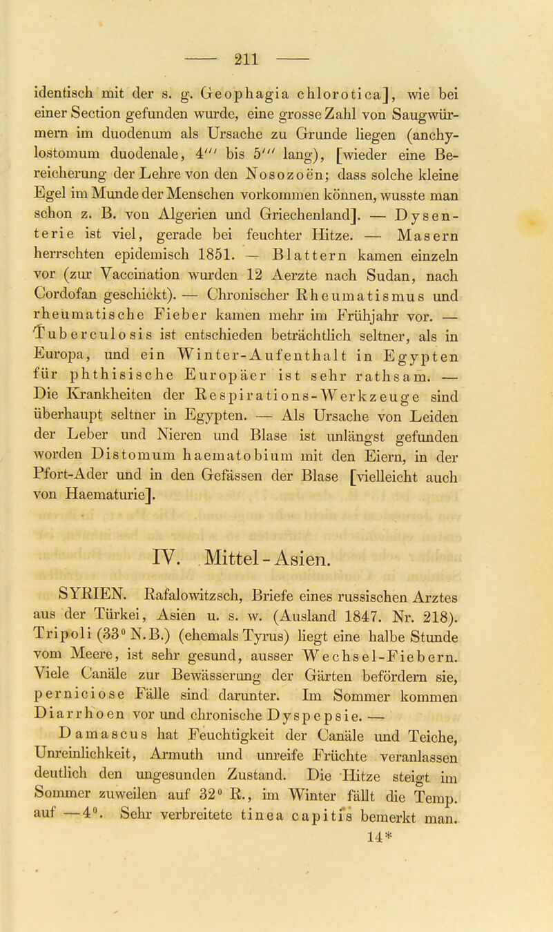 identisch mit der s. g. Geophagia chlorotica], wie bei einer Section gefunden wurde, eine grosse Zahl von Saugwür- mern im duodenum als Ursache zu Grunde liegen (anchy- lostomum duodenale, 4' bis b' lang), [wieder eine Be- reicherung der Lehre von den Nosozoen; daas solche Ideine Egel im Munde der Menschen vorkommen können, wusste man schon z. B. von Algerien und Griechenland]. — Dysen- terie ist viel, gerade bei feuchter Hitze. — Masern herrschten epidemisch 1851. — Blattern kamen einzeln vor (zur Vaccination wurden 12 Aerzte nach Sudan, nach Cordofan geschickt). — Chronischer Rheumatismus und rheumatische Fieber kamen mehr im Frühjahr vor. — Tuberculosis ist entschieden beträchtlich seltner, als in Europa, und ein Winter-Aufenthalt in Egypten für phthisische Europäer ist sehr rathsam. — Die Krankheiten der Respirations-Werkzeuge sind überhaupt seltner in Egypten. — Als Ursache von Leiden der Leber und Nieren und Blase ist unlängst gefunden worden Distomum haematobium mit den Eiern, in der Pfort-Ader und in den Gefässen der Blase [vielleicht auch von Haematurie]. IV. Mittel - Asien. SYRIEN. Rafalowitzsch, Briefe eines russischen Arztes aus der Türkei, Asien u. s. w. (Ausland 1847. Nr. 218). Tripoli (33» N.B.) (ehemals Tyrus) liegt eine halbe Stunde vom Meere, ist sehr gesund, ausser Wechsel-Fiebern. Viele Canäle zur Bewässerung der Gärten befördern sie, perniciose Fälle sind darunter. Im Sommer kommen Diarrhoen vor imd chronische Dyspepsie. — Damascushat Feuchtigkeit der Canäle und Teiche, Unreinlichkeit, Armuth und unreife Früchte veranlassen deutlich den ungesunden Zustand. Die Hitze steigt im Sommer zuweilen auf 32» R., im Winter fällt die Temp. auf —4». Sehr verbreitete tinea capitfs bemerkt man.. 14*