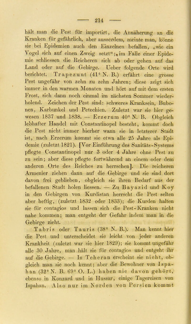 hält man die Pest für importirt, die Annäherung an die Klranken für gefährlich, aber ausserdem, meinte man, könne sie bei Epidemien auch den Einzelnen befallen, „wie ein Vogel sich auf einen Zweig setzt;,im Falle einer Epide- mie schhessen die Eeicheren sich ab oder gehen auf das Land oder auf die Gebirge. Ueber folgende Orte wird berichtet. Trapezunt (41 N. B.) erfährt eine grosse Pest ungefähr von zehn zu zehn Jahren; diese zeigt sich immer in den warmen Monaten und hört auf mit dem ersten Frost, sich dann noch einmal im nächsten Sommer wieder- holend. Zeichen der Pest sind: schweres Kö-anksein, Bubo- nen, Karbunkel und Petechien. Zidetzt war sie hier ge- wesen 1837 und 1838. — Erzerum 40« N. B. Obgleich lebhafter Handel mit Constantinopel besteht, kommt doch die Pest nicht immer hierher wann sie in letzterer Stadt ist, nach Erzerum kommt sie etwa alle 25 Jahre als Epi- demie (zuletzt 1821). [Vor Einführung des Sanitäts-Systems pflegte Constantinopel nur 3 oder 4 Jahre ohne Pest zu zu sein; aber diese pflegte fortwährend an einem oder dem anderen Orte des Eeiches zu herrschen]. Die reicheren Armenier ziehen dann auf die Gebirge und sie sind dort davon frei gebHeben, obgleich sie ihren Bedarf aus der befallenen Stadt holen Hessen. — Zu Bayazid und Koy in den Gebirgen von Kurdistan herrscht die Pest selten aber heftig, (zidetzt 1832 oder 1833); die Kuj-den halten sie für contagios imd lassen sich die Pest-Kranken nicht nahe kommen; man entgeht der Gefahr indem man in die Gebirge zieht. Tabris oder Tauris (38« N. B.). Man kennt hier die Pest und unterscheidet sie leicht von jeder anderen Krankheit (zuletzt war sie hier 1829); sie kommt ungefähr alle 30 Jahre, man.hält sie für contagios und entgeht ihr auf die Gebirge. — In Teheran ei'scheint sie nicht, ob- gleich man sie noch kennt; aber die Bewohner von Ispa- han (32 N. B. 69« O. L.) haben nie davon gehört, ebenso in Konzard und in Hussar, einige Tagereisen von Ispahan. Also nur im Norden von Persien kommt