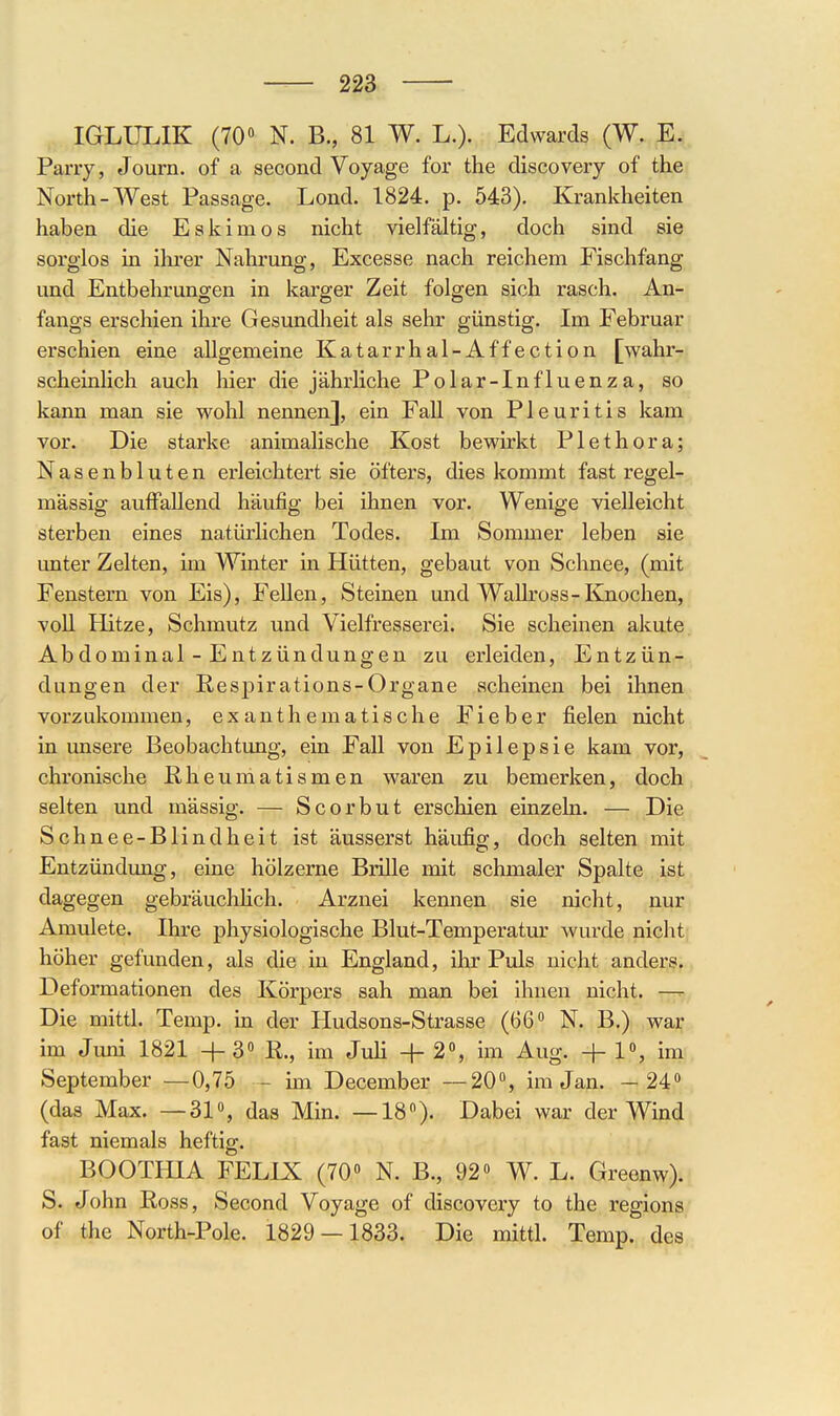 IGLUT^IK (70» N. B., 81 W. L.). Edwards (W. E. Pany, Journ. of a second Voyage for the discovery of the North-West Passage. Lond. 1824. p. 543). Krankheiten haben die Eslcimos nicht vielfältig, doch sind sie sorglos in ihrer Nahrung, Excesse nach reichem Fischfang und Entbehrungen in karger Zeit folgen sich rasch. An- fangs erschien ihre Gesundheit als sehr günstig. Im Februar erschien eine allgemeine Katarrhal-Affection [wahr- scheinlich auch hier die jährliche Polar-Influenza, so kann man sie wohl nennen], ein Fall von Pleuritis kam vor. Die starke animalische Kost bewirkt Plethora; Nasenbluten erleichtert sie öfters, dies kommt fast regel- mässig auffallend häufig bei ihnen vor. Wenige vielleicht sterben eines natürlichen Todes. Im Sommer leben sie unter Zelten, im Winter in Hütten, gebaut von Schnee, (mit Fenstern von Eis), Fellen, Steinen und WaUross-Knochen, voU Hitze, Schmutz und Vielfresserei. Sie scheinen akute. Abdominal-Entzündüngen zu erleiden, Entzün- dungen der Respirations-Organe acheinen bei ihnen vorzukommen, exanthematische Fieber fielen nicht in unsere Beobachtung, ein Fall von Epilepsie kam vor, chronische Rheumatismen waren zu bemerken, doch selten und mässig. — Scorbut erschien einzeln. — Die Schnee-Blindheit ist äusserst häufig, doch selten mit Entzündung, eine hölzerne BriUe mit schmaler Spalte ist dagegen gebräuchhch. Arznei kennen sie nicht, nur Amulete. Ihre physiologische Blut-Temperatm' wurde nicht; höher gefunden, als die in England, ihr Puls nicht anders. Deformationen des Körpers sah man bei ihnen nicht. Die mittl. Temp. in der Hudsons-Strasse (66° N. B.) war im Juni 1821 + 3« ß., im Juli + 2, im Aug. -j- 1, im September —0,75 - im December —20% im Jan. —24» (das Max. —31«, das Min. —18). Dabei war der Wind fast niemals heftig. BOOTHIA FELIX (70» N. B., 92» W. L. Greenw). S. John Ross, Second Voyage of discovery to the regions of the North-Pole. 1829 — 1833. Die mittl. Temp. des