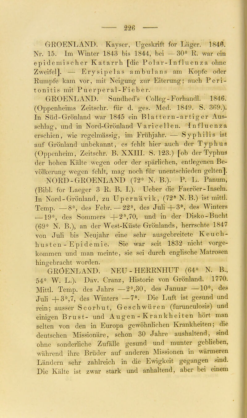 (^ROENLAND. Kayser, Ugeskrift for Läger. 1848. Nr. 15. Im Winter 1843 bis 1844, bei — 30» R. war ein epidemischer Katarrh [die Polar-Inf 1 uenza ohne Zweifel]. — Ery sipelas ambulans am Koirfe oder Rumpfe kam vor, mit Neigung zur Eiterung; auch Peri- tonitis mit Puerperal-Fieber. GROENLAND. Sundhed's Colleg-Forhandl. 1846. (Oppenheims Zeitschr. für d. ges. Med. 1849. S. 369.). In Süd-Grönland war 1845 ein Blattern-artig er Aus- schlag, und in Nord-Grönland Varicellen. Influenza erschien, wie regelmässig, im Frühjahr. — Syphilis ist auf Grönland unbekannt, es fehlt hier auch der Typhus (Oppenheim, Zeitschr. B. XXin. S. 123.) [ob der Typhus der hohen Kälte wegen oder der spärlichen, entlegenen Be- völkerung wegen fehlt, mag noch für unentschieden gelten]. NORD-GROENLAND (72» N. B.). P. L. Panum, (Bibl. for Laeger 3 R. B. I.). Ueber die Faeröer - Inseln. In Nord-Grönland, zu Upernävik, (72» N.B.) ist mittl. Temp. —8», des Febr.—22», des Juli+3», des Winters — 19», des Sommers +2 »,70, und in der Disko-Bucht (69» N. B.), an der West-Küste Grönlands, hen-schte 1847 von Juli bis Neujahr eine sehr ausgebreitete Keuch- husten-Epidemie. Sie war seit 1832 nicht vorge- kommen und man meinte, sie sei durch englische Matrosen hingebracht worden. GRÖENLAND. NEU-HERRNHUT (64» N. B., 54» W. L.). Dav. Cranz, Historie von Grönland. 1770. Mittl. Temp. des Jahrs —2»,30, des Januar —10», des Juli +B\7, des Winters —7». Die Luft ist gesimd und rein; ausser Scorbut, Geschwüren (furunculosis) und einigen Brust- und Augen - Krankheiten hört man selten von den in Europa gewöhnlichen Krankheiten; die deutschen Missionäre, schon 30 Jalu*e aushaltend, sind ohne sonderliche Zufälle gesund und munter geblieben, während ihre Brüder auf anderen Missionen in wärmeren Ländern sehr zahh-eich in die Ewigkeit gegangen sind. Die Kälte ist zwar stark und anhaltend, aber bei einem