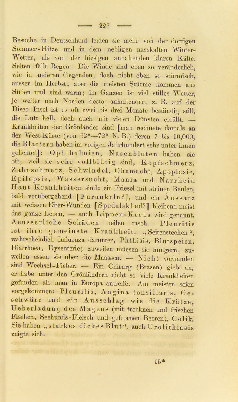 Besuche in Deutschland leiden sie mehr von der dortigen Sommer-Hitze und in dem nebligen nasskalten Winter- Wetter, als von der hiesigen anhaltenden klaren Kälte. Selten fällt Regen. Die Winde sind eben so veränderHch, wie in anderen Gegenden, doch nicht eben so stürmisch, ausser im Herbst, aber die meisten Stürme kommen aus Süden imd sind warm; im Ganzen ist viel stilles Wetter, je weiter nach Norden desto anhaltender, z. B. auf der Disco-Insel ist es oft zwei bis drei Monate beständig still, die Luft hell, doch auch mit vielen Dünsten erfüllt. — Kranlcheiten der Grönländer sind [man rechnete damals an der West-Küste (von 62»—72« N. B.) deren 7 bis 10,000, die Blattern haben im vorigen Jahrhundert sehr unter ihnen gelichtet]: Ophthalmien, Nasenbluten haben sie oft, weil sie sehr vollblütig sind, Kopfschmerz, Zahnschmerz, Schwindel, Ohnmacht, Apoplexie, Epilepsie, Wassersucht, Mania und Narrheit. Haut-Krankheiten sind: ein Friesel mit kleinen Beulen, bald vorübergehend [Furunkeln?], und ein Aussatz mit weissen Eiter-Wunden [Spedalskhed?] bleibend meist das ganze Leben, — auch Lippen-Krebs wird genannt. Aeusserliche Schäden heilen rasch. Pleuritis ist ihre gemeinste Krankheit, „Seitenstechen«, wahrscheinlich Influenza darunter, Phthisis, Blutspeien, Diarrhoea, Dysenterie; zuweilen müssen sie hungern, zu- weilen essen sie über die Maassen. — Nicht vorhanden sind Wechsel-Fieber. — Em Chu-urg (Brasen) giebt an, er habe unter den Grönländern nicht so viele Krankheiten gefunden als man in Europa antrefFe. Am meisten seien vorgekommen: Pleuritis, Angina tonsillaris, Ge- schwüre und ein Ausschlag wie die Krätze, Ueberladung des Magens (mit trocknen und frischen Fischen, Seehunds-Fleisch und gefrornen Beeren), Colik. Sie haben „starkes dickes Blut, auch Urolithiasis zeigte sich. 15*
