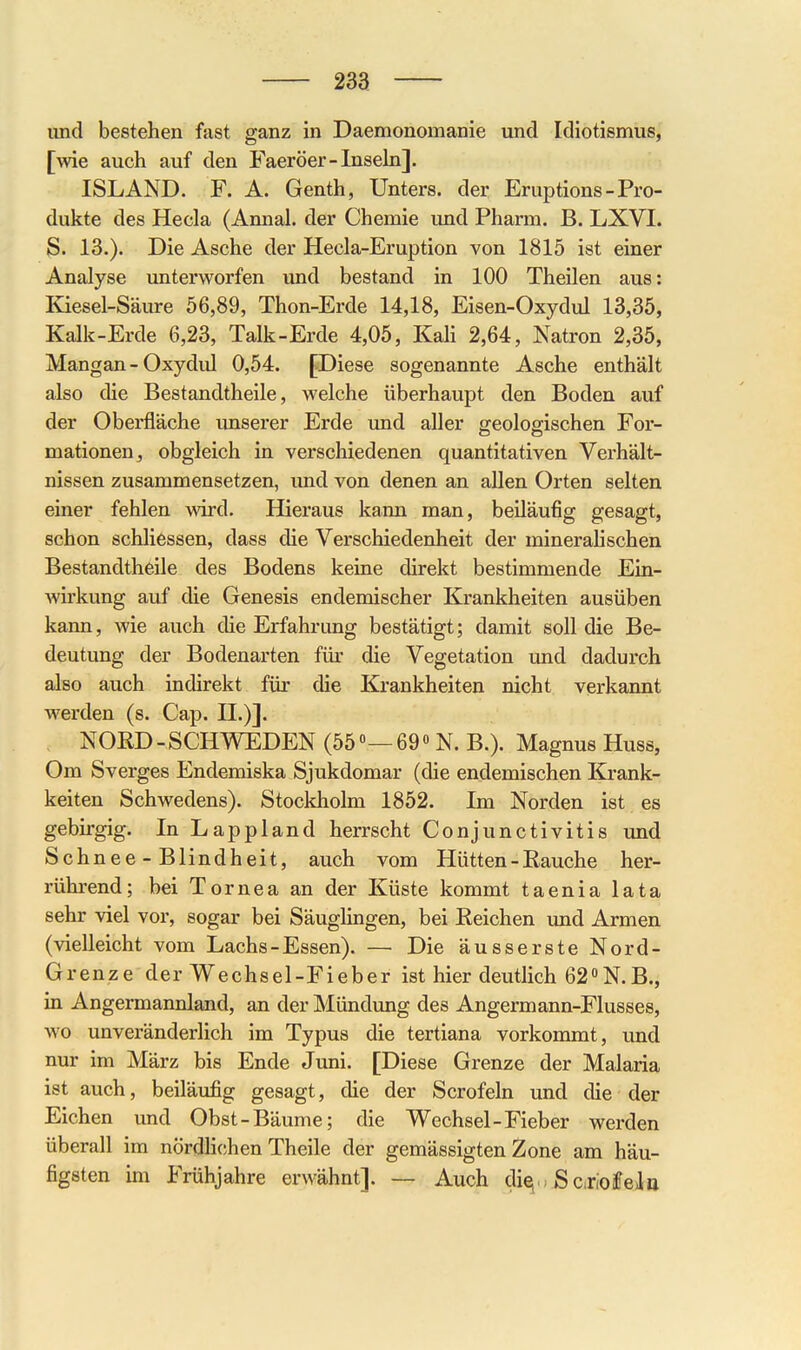 und bestehen fast ganz in Daemonomanie und Idiotismus, [wie auch auf den Faeröer-lnsehi]. ISLAND. F. A. Genth, Unters, der Eruptions-Pro- dukte des Hecla (Annal. der Chemie und Pharm. B. LXVI. S. 13.). Die Asche der Hecla-Eruption von 1815 ist einer Analyse unterworfen und bestand in 100 Theilen aus: Kiesel-Säure 56,89, Thon-Erde 14,18, Eisen-Oxydul 13,35, Kalk-Erde 6,23, Talk-Erde 4,05, Kali 2,64, Natron 2,35, Mangan - Oxydid 0,54. [Diese sogenannte Asche enthält also die Bestandtheile, welche überhaupt den Boden auf der Oberfläche unserer Erde imd aller geologischen For- mationen, obgleich in verschiedenen quantitativen Verhält- nissen zusammensetzen, und von denen an allen Orten selten einer fehlen wird. Hieraus kann man, beiläufig gesagt, schon schliessen, dass die Verschiedenheit der minerahschen Bestandtheile des Bodens keine direkt bestimmende Ein- wkung auf die Genesis endemischer Krankheiten ausüben kann, wie auch die Erfahrung bestätigt; damit soll die Be- deutung der Bodenarten für die Vegetation und dadurch also auch indirekt für die Krankheiten nicht verkannt werden (s. Cap. II.)]. NORD-SCHWEDEN (55«—69o N. B.). Magnus Huss, Om Sverges Endemiska Sjukdomar (die endemischen Krank- keiten Schwedens). Stockholm 1852. Im Norden ist es gebirgig. In Lappland herrscht Conjunctivitis und Schnee - Blindheit, auch vom Hütten - Rauche her- rührend; bei Tornea an der Küste kommt taenia lata sehr viel vor, sogar bei Säuglingen, bei Reichen und Armen (vielleicht vom Lachs - Essen). — Die äusserste Nord- Grenze der Wechsel-Fieber ist hier deutlich 62N.B., in Angermannland, an der Mündung des Angermann-Flusses, wo unveränderlich im Typus die tertiana vorkommt, und niur im März bis Ende Juni. [Diese Grenze der Malaria ist auch, beiläufig gesagt, die der Scrofeln und die der Eichen und Obst-Bäume; die Wechsel-Fieber werden überall im nördh(;hen Theile der gemässigten Zone am häu- figsten im Frühjahre erwähnt]. — Auch die,- SerieiPela