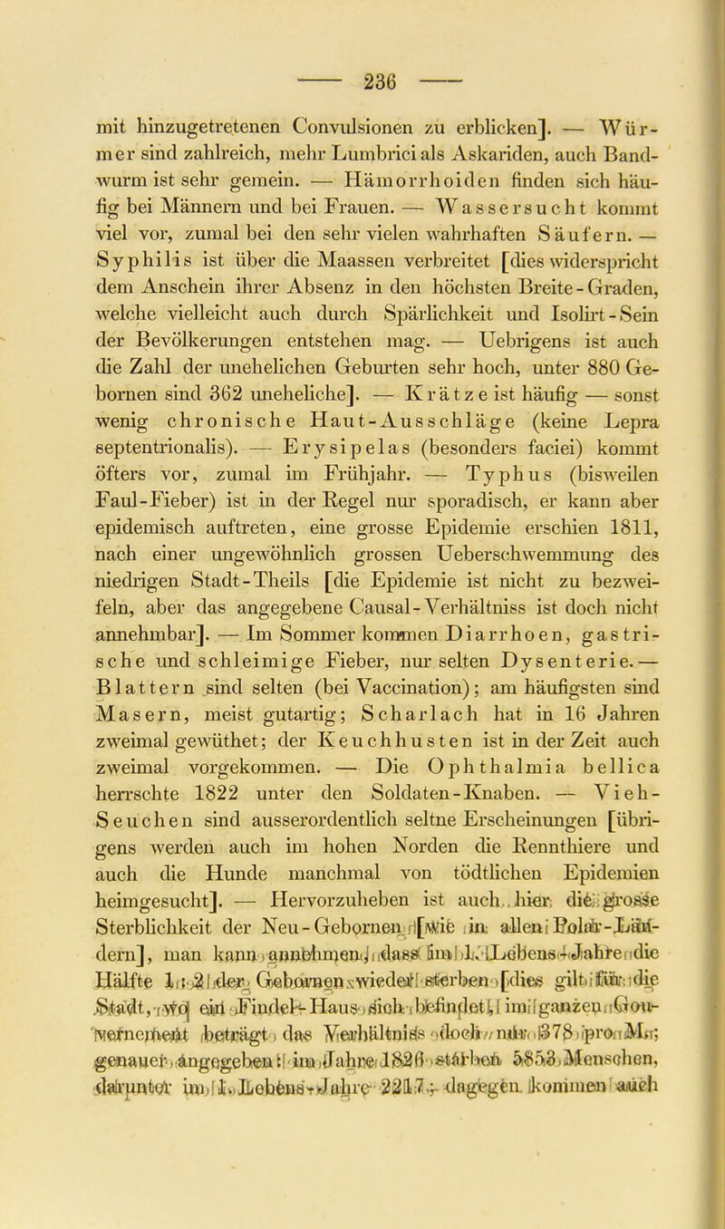 mit hinzugetretenen Convulsionen zu erblicken]. — Wür- mer sind zahlreich, mehr Lumbricials Askariden, auch Band- wurm ist sehr gemein. — Hämorrhoiden finden sich häu- fig bei Männern und bei Frauen. — Wassersucht kommt viel vor, zumal bei den sehr vielen wahrhaften Säufern. — Syphilis ist über die Maassen verbreitet [dieswiderspricht dem Anschein ihrer Absenz in den höchsten Breite - Graden, welche vielleicht auch durch Spärlichkeit und Isolu't-Sein der Bevölkerungen entstehen mag. — Uebrigens ist auch die Zahl der unehelichen Gebm'ten sehr hoch, unter 880 Ge- hörnen sind 362 uneheliche]. — Krätze ist häufig — sonst wenig chronische Haut-Ausschläge (keine Lepra septentrionalis). — Erysipelas (besonders faciei) kommt öfters vor, zumal im Frühjahr. — Typhus (bisweilen Faul-Fieber) ist in der Regel nur sporadisch, er kann aber epidemisch auftreten, eine grosse Epidemie erschien 1811, nach einer ungewöhnlich grossen Ueberschwemmung des niedrigen Stadt-Theils [die Epidemie ist nicht zu bezwei- feln, aber das angegebene Causal-Verhältniss ist doch nicht annehmbar]. — Im Sommer kommen Diarrhoen, gastri- sche und schleimige Fieber, nmrselten Dysenterie.— Blattern _sind selten (bei Vaccination); am häufigsten sind Masern, meist gutartig; Scharlach hat in 16 Jahren zweimal gewüthet; der Keuchhusten ist in der Zeit auch zweimal vorgekommen. — Die Ophthalmia bellica herrschte 1822 unter den Soldaten-Knaben. — Vieh- Seuchen sind ausserordentlich seltne Erscheinungen [übri- gens werden auch im hohen Norden die Eennthiere und auch die Hunde manchmal von tödtHchen Epidemien heimgesucht]. — Hervorzuheben ist auch,.liier; dife^'Ofi^e Sterbhchkeit der Neu-Geborneii fl[^^;ib iin: alleniPolÄ-Xfäsf- dern], man kann)a»nbliu)Qn(Jnda8^ fin^(l)k'l!Lebens4(Jtable(idie Hälfte lif j^hdero G)ebQi;B«nxwi€d€afl'8!l<erbenM[dice gilt.;£üfir;idie .Sit<a«lt, i.>tioj eiri ■ »Fincletf Haus jäioh ibfefin|:letU iraiIga«ze^iIGml^ 'iMeJnertiejit rbesträgt > das Veorbältnids ')(bc}i7/njdi)(.t378)(prOfTMH; gmmGt AngQ^Qhmtf inaiffahTOilSSÖ '^täH'Miö. 5rS5i3,Mensohßn, il»li-pnti0l- ini,!ili.,lLebfenäViJa;l}re- ^UWn^^y -dagtegtu. ikommein?iaM£h