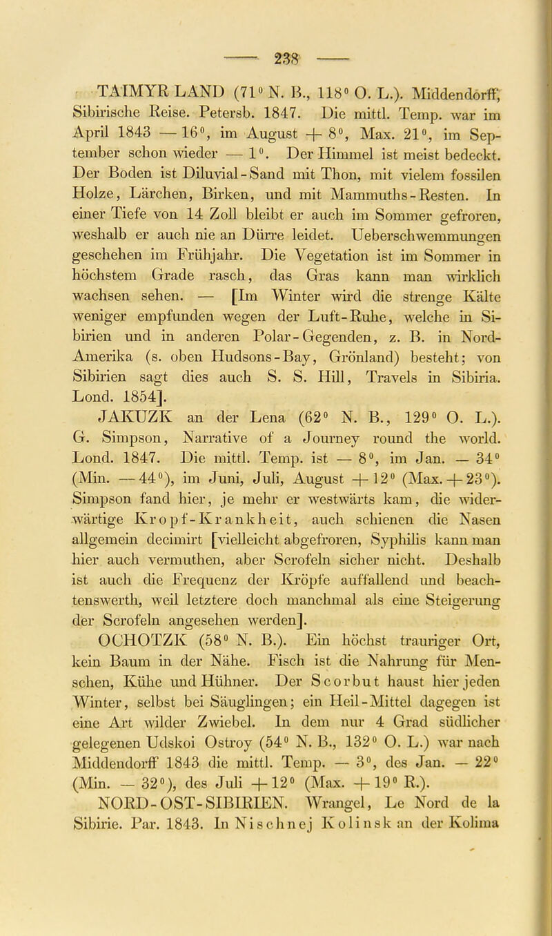 . TATMYRLÄND (71» N. B, 118» O. L.). MiddendörfF, Sibirische Reise. Petersb. 1847. Uie mittl. Temp. war im April 1843 — 16», im August + 8», Max. 21», im Sep- tember schon wieder — 1». Der Himmel ist meist bedeckt. Der Boden ist Diluvial - Sand mit Thon, mit vielem fossilen Holze, Lärchen, Birken, und mit Mammuths - Resten. In einer Tiefe von 14 Zoll bleibt er auch im Sommer g-efroren, weshalb er auch nie an Dürre leidet. Ueberschwemmungen geschehen im Frühjahr. Die Vegetation ist im Sommer in höchstem Grade rasch, das Gras kann man wirklich wachsen sehen. — [Im Winter wh-d die strenge Kälte weniger empfunden wegen der Luft-Ruhe, welche in Si- birien und in anderen Polar-Gegenden, z. B. in Nord- Amerika (s. oben Hudsons-Bay, Grönland) besteht; von Sibirien sagt dies auch S. S. Hill, Travels in Sibiria. Lond. 1854]. JAKUZK an der Lena (62» N. B., 129« O. L.). G. Simpson, Narrative of a Jom'ney round the world. Lond. 1847. Die mittl. Temp. ist — 8», im Jan. — 34» (Min. —44»), im Juni, Juli, August +12» (Max.+ 23»). Simpson fand hier, je mehr er westwärts kam, die wider- wärtige Kropf-Krankheit, auch schienen die Nasen allgemem decimirt [vielleicht abgefroren, Syphilis kann man hier auch vermuthen, aber Scrofeln sicher nicht. Deshalb ist auch die Frequenz der Kröpfe auffallend und beach- tenswerth, weil letztere doch manchmal als eine Steifferunsr der Scrofeln angesehen werden]. OCHOTZK (58» N. B.). Ein höchst trauriger Ort, kein Baum in der Nähe. Fisch ist die Nahrung für Men- schen, Kühe und Hühner. Der Scorbut haust hier jeden Winter, selbst bei Säuglingen; ein Heü-Mittel dagegen ist eine Art wilder Zwiebel. In dem nur 4 Grad südlicher gelegenen Udskoi Ostroy (54» N. B., 132» O. L.) war nach MiddendorfF 1843 die mittl. Temp. — 3», des Jan. - 22» (Mm. - 32«), des Juli +12« (Max. +19« R.). NORD-OST-SIBIRIEN. Wrangel, Le Nord de la Sibirie. Par. 1843. InNischnej Kolinskan der Kolima