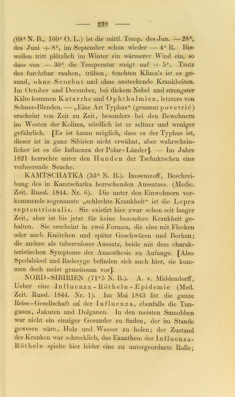 (680N.B., 160 O.L.) ist die. mittl. Temp. des Jan. —28% des Juni +8, im September schon wieder — 4 R. Bis- weilen tritt plötzlich im Winter ein wärmerer Wind ein, so dass von —30 die Temperatm* steigt auf -|-5°. Trotz des furchtbar rauhen, trüben, feuchten Klima's ist es ge- sund, ohne Scorbut und ohne ansteckende Krankheiten. Im October und December, bei dickem Nebel und strengster Kälte kommen Katarrhe und Ophthalmien, letztere von Schnee-Blenden. — „Eine Art Typhus (genannt povetriö) erscheint von Zeit zu Zeit, besonders bei den Bewohnern un Westen der Kolima, nördlich ist er seltner und weniger gefährlich. [Es ist kaum möglich, dass es der Typhus ist, dieser ist in ganz Sibirien nicht erwähnt, aber wahrschein- licher ist es die Influenza der Polar-Länder]. — Im Jahre 1821 herrschte unter den Hunden der Tschuktschen eine verheerende Seuche. KAMTSCHATKA (53° N. B.). InosemzofF, Beschi-ei- bung des in Kamtschatka herrschenden Aussatzes. (Medic. Zeit. Russl. 1844. Nr. 6). Die unter den Einwohnern vor- kommende sogenannte „schlechte Krankheit ist die Lepra septentrionalis. Sie existirt hier zwar schon seit langer Zeit, aber ist bis jetzt füi* keine besondere Krankheit ge- halten. Sie erscheint in zwei Formen, die eine mit Flecken oder auch Knötchen und später Geschwüren und Borken; die andere als tuberculoser Aussatz, beide mit dem charak- teristischen Symptome der Anaesthesie zu Anfänge. [Also Spedalsked und Eadesyge befinden sich auch hier, sie kom- men doch meist gemeinsam vor]. NORD-SIBIRIEN (71«5 N. B.). A. v. Middendorflf, Ueber eine Inf luenza - Röthein - Epidemie (Med. Zeit. Russl. 1844. Nr. 1). Im Mai 1843 htt die ganze Reise-Gesellschaft an der Influenza, ebenfalls die Tun- gusen, Jakuten und Dolganen. In den meisten Samobben war nicht ein einziger Gesunder zu finden, der im Stande gewesen wäre, Holz und Wasser zu holen; der Zustand derivranken war schrecküch, das Exanthem der Influenza- Rötheln spielte hier leider eine zu untergeordnete Rolle;