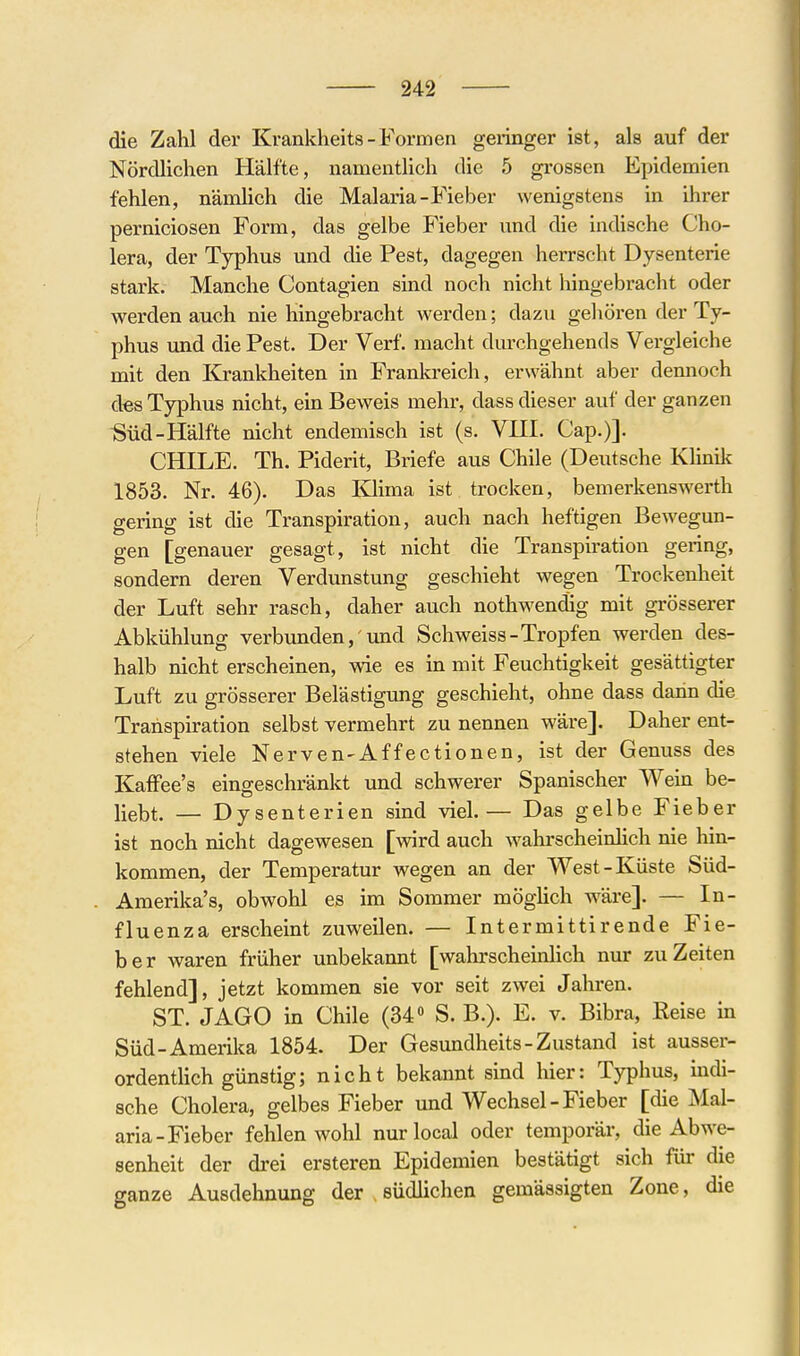 die Zahl der Krankheits-Formen geringer ist, als auf der Nördlichen Hälfte, namentlich die 5 grossen Epidemien fehlen, nämlich die Malaria-Fieber wenigstens in ihrer perniciosen Form, das gelbe Fieber und die indische Cho- lera, der Typhus und die Pest, dagegen herrscht Dysenterie stark. Manche Contagien sind noch nicht hingebraclit oder werden auch nie hingebracht werden; dazu gehören der Ty- phus und die Pest. Der Verf. macht durchgehends Vergleiche mit den Krankheiten in Frankreich, erwähnt aber demioch des Typhus nicht, ein Beweis mehr, dass dieser auf der ganzen ■Süd-Hälfte nicht endemisch ist (s. VHI. Cap.)]. nHTT.F. Th. Piderit, Briefe aus Chile (Deutsche Klinilc 1853. Nr. 46). Das lOima ist trocken, bemerkenswerth gering ist die Transpiration, auch nach heftigen Bewegun- gen [genauer gesagt, ist nicht die Transpiration gering, sondern deren Verdunstung geschieht wegen Trockenheit der Luft sehr rasch, daher auch nothwendig mit grösserer Abkühlung verbundenund Schweiss-Tropfen werden des- halb nicht erscheinen, wie es in mit Feuchtigkeit gesättigter Luft zu grösserer Belästigung geschieht, ohne dass dann die Transpiration selbst vermehrt zu nennen wäre]. Daher ent- stehen viele Nerven-Affectionen, ist der Genuss des Kaffee's eingeschränkt und schwerer Spanischer Wein be- liebt. — Dysenterien sind viel.— Das gelbe Fieber ist noch nicht dagewesen [wird auch w^ahrscheinlich nie hin- kommen, der Temperatur wegen an der West-Küste Süd- Amerika's, obwohl es im Sommer möglich wäre]. — In- fluenza erscheint zuweilen. — Intermittirende Fie- ber waren früher unbekannt [wahrscheinhch nur zu Zeiten fehlend], jetzt kommen sie vor seit zwei Jahren. ST. JAGO in Chile (34« S. B.). E. v. Bibra, Reise in Süd-Amerika 1854. Der Gesimdheits-Zustand ist ausser- ordentlich günstig; nicht bekannt sind hier: Typhus, indi- sche Cholera, gelbes Fieber und Wechsel - Fieber [die Mal- aria-Fieber fehlen wohl nurlocal oder temporär, die Abwe- senheit der drei ersteren Epidemien bestätigt sich für die ganze Ausdehnung der südlichen gemässigten Zone, die