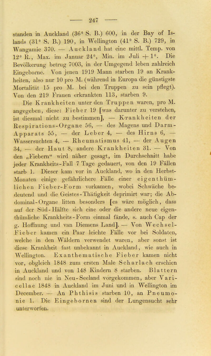 standen in Auckland (36» S. B.) 600, in der Bay of Is- lands (31« S. B.) 190, in Wellington (41 S. B.) 729, in Wangamie 370. — Auckland hat eine mittl. Temp. von 12 R., Max. im Januar 24, Min. im Juli +1. Die Bevölkerung betrug 7003, in der Umgegend leben zahlreich Eingeborne. Von jenen 1919 Mann starben 19 an lü-ank- heiten, also nur 10 pro M. (während in Europa die günstigste Mortahtät 15 pro M. bei den Truppen zu sein pflegt). Von den 219 Frauen erkrankten 113, starben 9. Die Krankheiten unter den Truppen waren, pro M. anffea-eben, diese: Fieber 19 [was darunter zu verstehen, ist diesmal nicht zu bestimmen], — Ko-ankheiten der Respirations-Organe 56, — des Magens und Darm- Apparats 55, — der Leber 4, — des Hirns 6, — Wassersuchten 4, — Rheumatismus 41, — der Augen 34, — der Haut 8, andere Krankheiten 31. — Von den „Fiebern wird näher gesagt, im Durchschnitt habe jeder Kranltheits-Fall 7 Tage gedauert, von den 19 Fällen starb 1. Dieser kam vor in Auckland, wo in den Herbst- Monaten einige gefährlichere Fälle einer eigenthüm- lichen Fieber-Form vorkamen, wobei Schwäche be- deutend und die Geistes-Thätigkeit deprimirt war; die Ab- dominal-Organe litten besonders [es wäre möglich, dass auf der Süd-Hälfte sich eine oder die andere neue eigen- thümhche Kjankheits - Form einmal fände, s. auch Cap der g. HofFmmg und van Diemens Land]. — Von Wechsel- Fieber kamen ein Paar leichte Fälle vor bei Soldaten, welche in den Wäldern verwendet waren, aber sonst ist diese Krankheit fast unbekannt in Aucldand, wie auch in Wellington. Exanthematische Fieber kamen nicht vor, obgleich 1848 zum ersten Male Scharlach erschien in Aucldand und von 148 Kindern 8 starben. Blattern sind noch nie in Neu-Seeland vorgekommen, aber Vari- cellae 1848 in Aucldand im Juni und in Wellington im December. — An Phthisis starben 10, an Pneumo- nie 1. Die Eingebornen sind der Lungensucht sehr unterworfen.