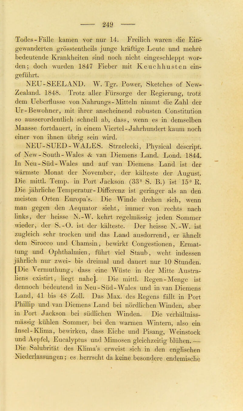 Todes-Fälle kamen vor nur 14. Freilich waren die Ein- gewanderten grösstentheils junge kräftige Leute und mehre bedeutende Krankheiten sind noch nicht eingeschleppt wor- den; doch wurden 1847 Fieber mit Keuchhusten ein- geführt. NEU-SEELAND. W. Tgr. Power, Sketches of New* Zealand. 1848. Trotz aller Fürsorge der Regierung, trotz dem Ueberflusse von Nahrungs - Mitteln nimmt die Zahl der Ur-Bewohner, mit ihrer anscheinend robusten Constitution so ausserordentHch schnell ab, dass, wenn es in demselben Maasse fortdauert, in einem Viertel-Jahrhundert kaum noch einer von ihnen übrig sein wird. NEU-SUED-WALES. Strzelecki, Physical de'script. of New - South - Wales & van Diemens Land. Lond. 1844. In Neu - Süd - Wales imd auf van Diemens Land ist der wärmste Monat der November, der kälteste der August, Die mittl. Temp. in Port Jackson (33 S. B.) ist 15 » R. Die jährhche Temperatm--Differenz ist geringer als an den. meisten Orten Europa's. Die Winde drehen sich, wenn man gegen den Aequator sieht, immer von rechts nach links, der heisse N.-W. kehrt regelmässig jeden Sommer wieder, der S.-O. ist der kälteste. Der heisse N.-W. ist zugleich sehr trocken und das Land ausdorrend, er ähnelt dem Sirocco und Chamsin, bewirkt Congestionen, Ermat- tung imd Ophthalmien, führt viel Staub, weht indessen jährHch nm- zwei- bis ckeimal imd dauert nur 10 Stunden. [Die Vermuthung, dass eine Wüste in der Mitte Austra- liens existirt, liegt nahe]. Die mittl. Regen-Menge ist dennoch bedeutend in Neu-Süd-Wales und in van Diemens Land, 41 bis 48 Zoll. Das Max. des Regens fällt in Port Phillip und van Diemens Land bei nördhchen Winden, aber in Port Jackson bei südlichen Winden. Die verhältniss- mässig kühlen Sommer, bei den warmen Wintern, also ein Insel-Khma, bewirken, dass Eiche und Pisang, Weinstock und Aepfel, Eucalyptus und Mimosen gleichzeitig blühen. — Die Salubrität des Khma's erweist sich in -den englischen Niederlassungen; es herrscht da leine besondere endemische