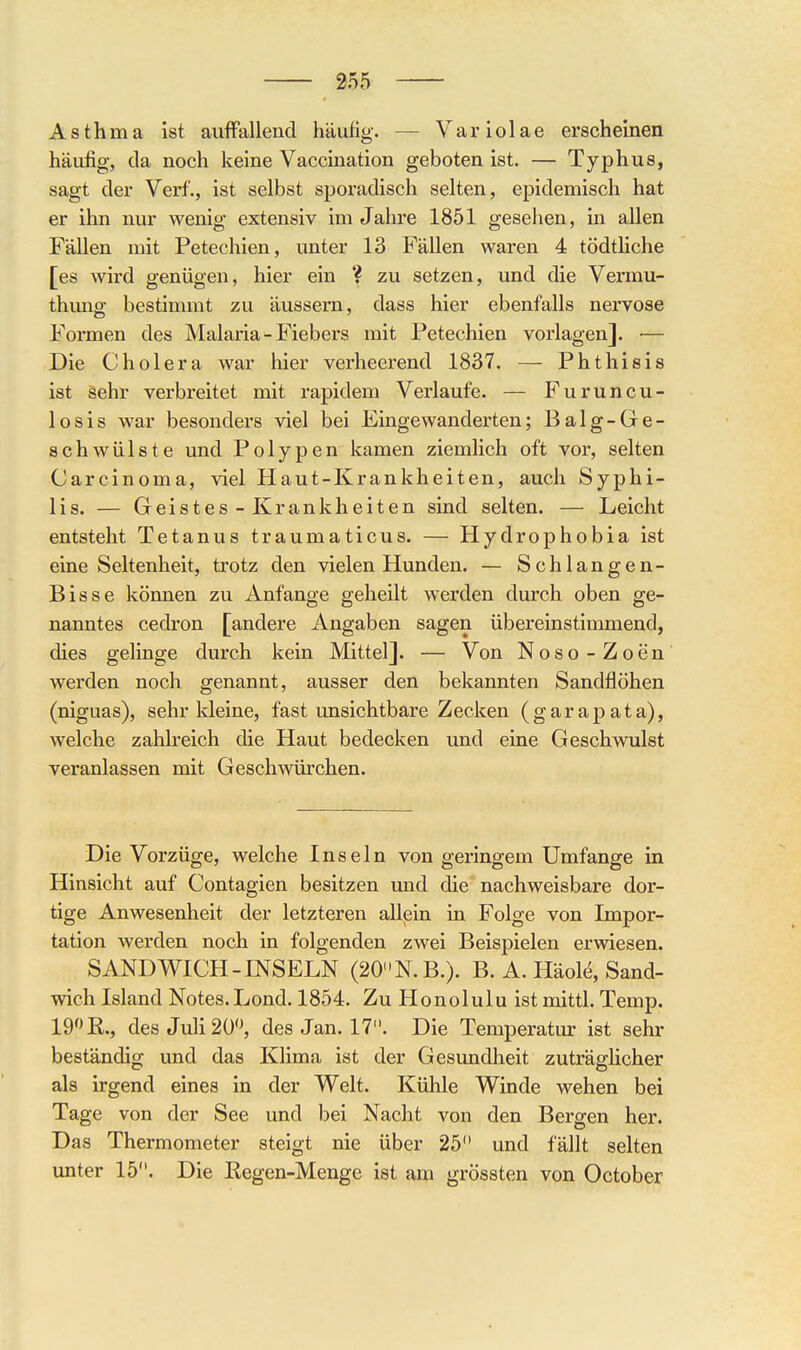 Asthma ist auffallend häußg. — Variolae erscheinen häufig-, da noch keine Vaccination geboten ist. — Typhus, sagt der Verf., ist selbst sporadisch selten, epidemisch hat er ihn nur wenig extensiv im Jahre 1851 gesehen, in allen Fällen mit Petechien, unter 13 Fällen waren 4 tödtHche [es Avird genügen, hier ein ? zu setzen, und die Vermu- thung bestimmt zu äussern, dass hier ebenfalls nervöse Formen des Malaria - Fiebers mit Petechien vorlagen]. — Die Cholera war hier verheerend 1837. —- Phthisis ist sehr verbreitet mit rapidem Verlaufe. — Furuncu- losis war besonders viel bei Eingewanderten; Balg-Ge- schwülste und Polypen kamen ziemlich oft vor, selten Carcinoma, viel Haut-Krankheiten, auch Syphi- lis. — Geistes - Krankheiten sind selten. — Leicht entsteht Tetanus traumaticus. — Hydrophobia ist eine Seltenheit, trotz den vielen Hunden. — Schlangen- Bisse können zu Anfange geheilt werden durch oben ge- nanntes cedron [andere Angaben sagen übereinstimmend, dies gelinge durch kein Mittel]. — Von Noso-Zoen werden noch genannt, ausser den bekannten Sandflöhen (niguas), sehr kleine, fast unsichtbare Zecken (garapata), welche zahh'eich die Haut bedecken und eine Geschwulst veranlassen mit Gesch^vürchen. Die Vorzüge, welche Inseln von geringem Umfange in Hinsicht auf Contagien besitzen und die nachweisbare dor- tige Anwesenheit der letzteren allein in Folge von Impor- tation werden noch in folgenden zwei Beispielen erwiesen. SANDWICH-INSELN (20N.B.). B. A. Häole, Sand- wich Island Notes.Lond. 1854. Zu Honolulu ist mittl. Temp. 19» R., des Juli 20'^ des Jan. 17. Die Temperatur ist sehr beständig und das Klima ist der Gesundheit zuträgHcher als irgend eines in der Welt. Kühle Winde wehen bei Tage von der See und bei Nacht von den Bergen her. Das Thermometer steigt nie über 25 und fällt selten unter 15. Die ßegen-Menge ist am grössten von October