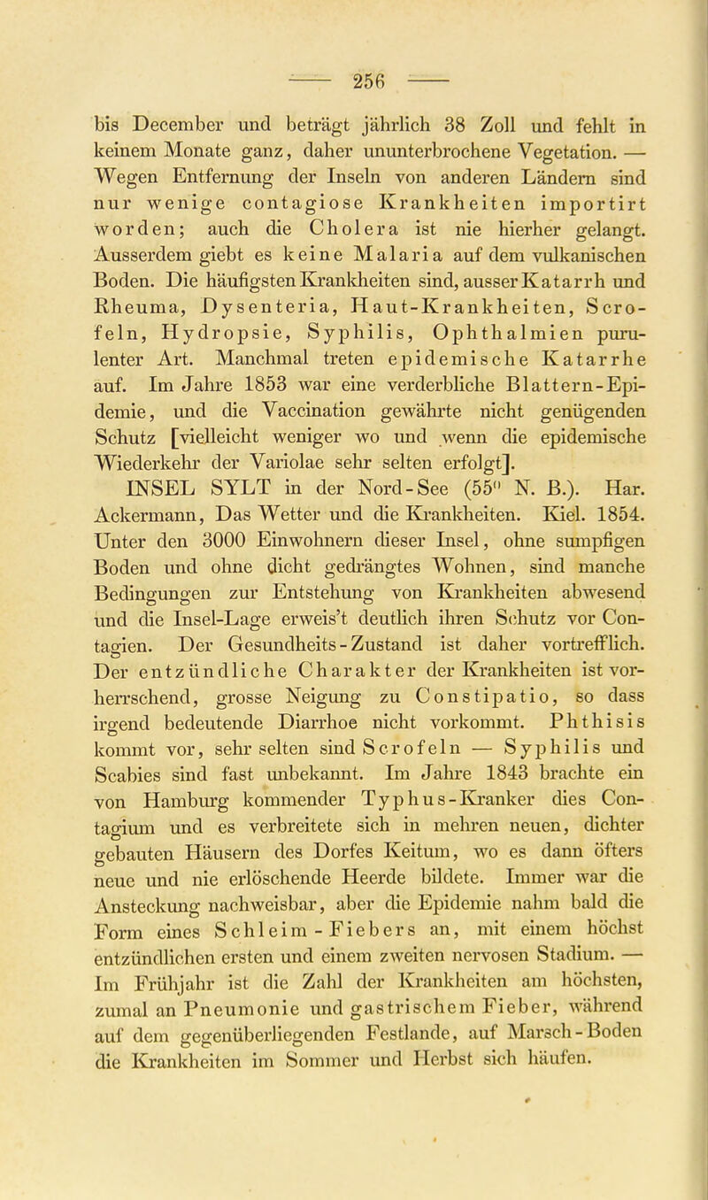 bis December und beträgt jährlich 38 Zoll und fehlt in keinem Monate ganz, daher ununterbrochene Vegetation. — Wegen Entfernung der Inseln von anderen Ländern sind nur wenige contagiose Krankheiten importirt worden; auch die Cholera ist nie hierher gelangt. Ausserdem giebt es keine Malaria auf dem vulkanischen Boden. Die häufigsten Kjranldieiten sind, ausser Katarrh und Rheuma, Dysenteria, Haut-Krankheiten, Scro- feln, Hydropsie, Syphilis, Ophthalmien pimi- lenter Art. Manchmal treten epidemische Katarrhe auf. Im Jahre 1853 war eine verderbliche Blattern-Epi- demie, und die Vaccination gewährte nicht genügenden Schutz [vielleicht weniger wo und wenn die epidemische Wiederkehr der Variolae sehr selten erfolgt]. INSEL SYLT in der Nord-See (55 N. B.). Har. Ackermann, Das Wetter und die Krankheiten. Kiel. 1854. Unter den 3000 Einwohnern dieser Insel, ohne sumpfigen Boden und ohne dicht gedrängtes Wohnen, sind manche Bedingungen zur Entstehimg von Krankheiten abwesend und die Insel-Lage erweis't deutlich ihren S(ihutz vor Con- tagien. Der Gesundheits - Zustand ist daher vortrefflich. Der entzündliche Charakter der Krankheiten ist vor- herrschend, grosse Neigung zu Constipatio, so dass irgend bedeutende Diarrhoe nicht vorkommt. Phthisis kommt vor, sehr selten sind Scrofeln — Syphilis und Scabies sind fast unbekannt. Im Jahre 1843 brachte ein von Hamburg kommender Typhus-Eä-anker dies Con- tagirnn und es verbreitete sich in mehren neuen, dichter gebauten Häusern des Dorfes Keitum, wo es dann öfters neue und nie erlöschende Heerde büdete. Immer war die Ansteckung nachweisbar, aber die Epidemie nahm bald die Form eines Schleim - Fiebers an, mit einem höchst entzündlichen ersten und einem zweiten nervösen Stadium. — Im Frühjahr ist die Zahl der Krankheiten am höchsten, zumal an Pneumonie und gastrischem Fieber, während auf dem geg-enüberliegenden Festlande, auf Marsch-Boden die Krankheiten im Sommer und Herbst sich häufen.