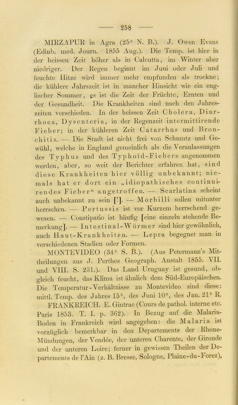 MIRZAPUR in Agra (25» N. B.). J. Owen Evans (Edinb. med. Journ. 1855 Aug.). Die Temp. ist hier in der heissen Zeit höher als in Calcutta, im Winter aber niedriger. Der Regen beginnt im Juni oder Juli und feuchte Hitze wird immer mehr empfunden als trockne; die küMere Jahrszeit ist in mancher Hinsicht wie ein eng- Hscher Sommer, qs ist die Zeit der Früchte, Ernten und der Gesundheit. Die Krankheiten sind nach den Jahres- zeiten verschieden. In der heissen Zeit Cholera, Diar- rhoea, Dysenteria, in der Regenzeit intermittirende Fieber; in der kühleren Zeit Catarrhus und Bron- yl^itis. — Die Stadt ist nicht frei von Schmutz und Ge- wühl, welche in England gemeinHch als die Veranlassungen des Typhus und des Typhoid-Fiebers angenommen werden, aber, so weit der Berichter erfahren hat, sind diese Krankheiten hier völlig unbekannt; nie- mals hat er dort ein „idiopathisches continui- rendes Fieber angetroffen. — Scarlatina scheint auch unbekannt zu sein [!]. — Morbilli sollen mitunter herrschen. — Pertussis ist vor Kurzem herrschend ge- wesen. — Constipatio ist häufig [eine einzeln stehende Be- merkmg]. — Intestinal-Würmer sind hier gewöhnlich, auch Haut-Krankheiten. — Lepra begegnet man in verschiedenen Stadien oder Formen. MONTEVmEO (34 S. B.). (Aus Petermann's Mit- theilimgen aus J. Perthes Geograph. Anstalt 1855. VII. und Vin. S. 231.). Das Land Uraguay ist gesund, ob- gleich feucht, das Klima ist ähnhch dem Süd-Europäischen. Die Temperatur-Verhältnisse zu Montevideo sind diese: mittl. Temp. des Jahres 15% des Juni 10, des Jan. 21« R. FRANKREICH. E. Gintrac (Cours de pathol. interne etc. Paris 1853. T. I. p. 362). In Bezug auf die Malaria^ Boden in Frankreich wird angegeben: die Malaria ist vorzüglich bemerkbar in den Departements der Rhone- Mündungen, der Vend(5e, der unteren Charente, der Gironde und der imteren Loire; ferner in gewissen Theilen der De- partements de l'Ain (z. B. Bresse, Sologne, Plaine-du-Forez),