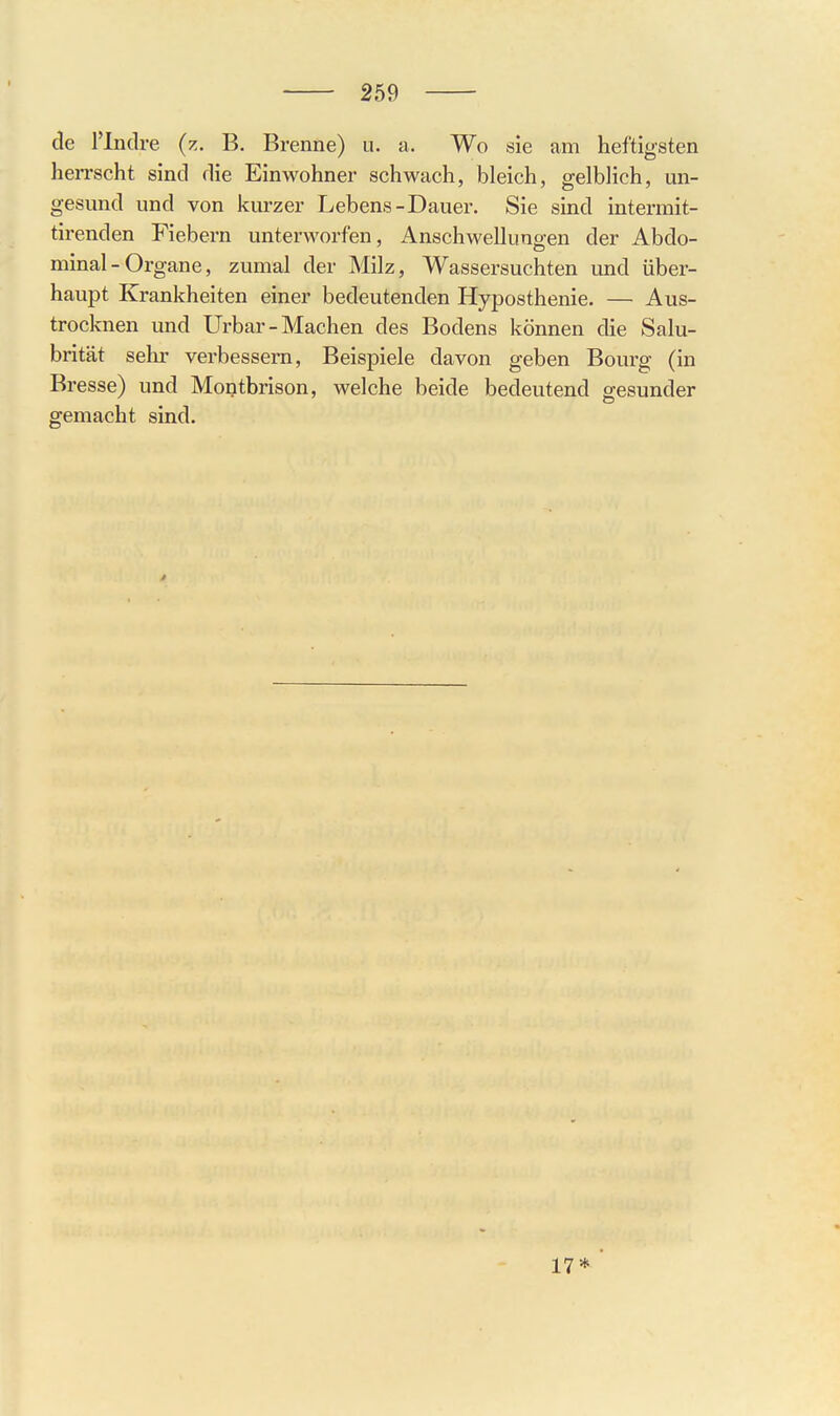 de l'lndre (z. B. Brenne) ii. a. Wo sie am heftigsten herrscht sind die Einwohner schwach, bleich, gelblich, un- gesund und von kurzer Lebens-Dauer. Sie sind intermit- tirenden Fiebern unterAvorfen, Anschwelluno-en der Abdo- minal- Organe, zumal der Milz, Wassersuchten und über- haupt Krankheiten einer bedeutenden Hyposthenie. — Aus- trocknen und Urbar-Machen des Bodens können die Salu- brität sehr verbessern, Beispiele davon geben Bourg (in Bresse) und Montbrison, welche beide bedeutend gesunder gemacht sind. 17*