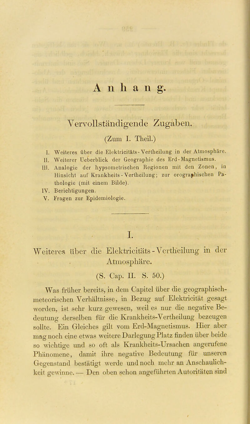 Anhang Vervollständigende Zugaben. (Zum I. Theil.) I. Weheres über die Elektricitäts-Verlheilung in der Atmosphäre. II. Weiterer Ueberblick der Geographie des Erd-Magnetismus. III. Analogie der hypsometrischen Regionen mit den Zonen, in Hinsicht auf Krankheils - Vertheilung; zur orographischen Pa- thologie (mit einem Bilde). IV. Berichtigungen. V. Fragen zur Epidemiologie. I. Weiteres über die Elekti'icifäts - Vertheilung in der Atmosphäre. (S. Cap. II. S. 50.) Was früher bereits, in dem Capitel über die geographisch- meteorischen Verhältnisse, in Bezug auf Elektricität gesagt worden, ist sehr km-z gewesen, weü es nur die negative Be- deutung derselben für die Krankheits-Vertheilung bezeugen sollte. Ein Gleiches gilt vom Ercl-Magnetismus. Hier aber mag noch eine etwas weitere Darlegung Platz finden über beide 80 wichtige und so oft als Kranldieits-Ursachen angerufene Phänomene, damit ihre negative Bedeutung für miseren Gegenstand bestätigt werde und noch mehr an Anschaulich- keit gewinne. — Den oben schon angeführten Autoritäten sind