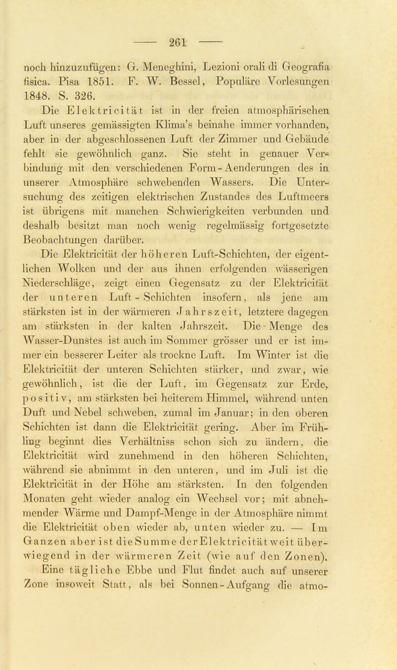 noch hinzuzufügen: G. Meneghini, Lezioni oraH cli Geografia fisica. Pisa 1851. F. W. Bessel, Populäre Vorlesungen 1848. S. 326. Die Elektricität ist in der freien atmosphärischen Luft unseres gemässigten Klima's beinahe immer vorhanden, aber in der abgeschlossenen Luft der Zimmer und Gebäude fehlt sie gewöhnlieh ganz. Sie steht in genauer Ver« bindung mit den verschiedenen Form - Aenderungen des in unserer Atmosphäre schwebenden Wassers. Die Unter- suchung des zeitigen elektrischen Zustandes des Luftmeers ist übrigens mit manchen Schwierigkeiten verbunden und deshalb besitzt man noch wenig regelmässig fortgesetzte Beobachtungen darüber. Die Elektricität der höheren Luft-Schichten, der eigent- lichen Wolken und der aus ihnen erfolgenden wässerigen Niederschläge, zeigt einen Gegensatz zu der Elektricität der unteren Luft - Schichten insofern, als jene am stärksten ist in der wärmeren Jahrszeit, letztere dagegen am stärksten in der kalten Jahrszeit. Die Menge des Wasser-Dunstes ist auch im Sommer grösser und er ist im- mer ein besserer Leiter als trockne Luft. Im Winter ist die Elektricität der unteren Schichten stäi-ker, und zwar, wie gewöhnlich, ist die der Luft, im Gegensatz zur Erde, positiv, am stärksten bei heiterem Himmel, während unten Duft und Nebel schweben, zumal im Januar; in den oberen Schichten ist dann die Elektricität gering. Aber im Früh- Ung beginnt dies Verhältniss schon sich zu ändern, die Elektricität wird zunehmend in den höheren Schichten, während sie abnimmt in den unteren, und im JuH ist die Elektricität in der Höhe am stärksten. In den folgenden Monaten geht wieder analog ein Wechsel vor; mit abneh- mender Wärme und Dampf-Menge in der Atmosphäre nimmt die Elektricität oben wieder ab, unten wieder zu. — Im Ganzen aber ist dieSumme der Elektricität weit über- wiegend in der wärmeren Zeit (wie auf den Zonen). Eine tägliche Ebbe und Flut findet auch auf unserer Zone insoweit Statt, als bei Sonnen-Aufgang die atmo-