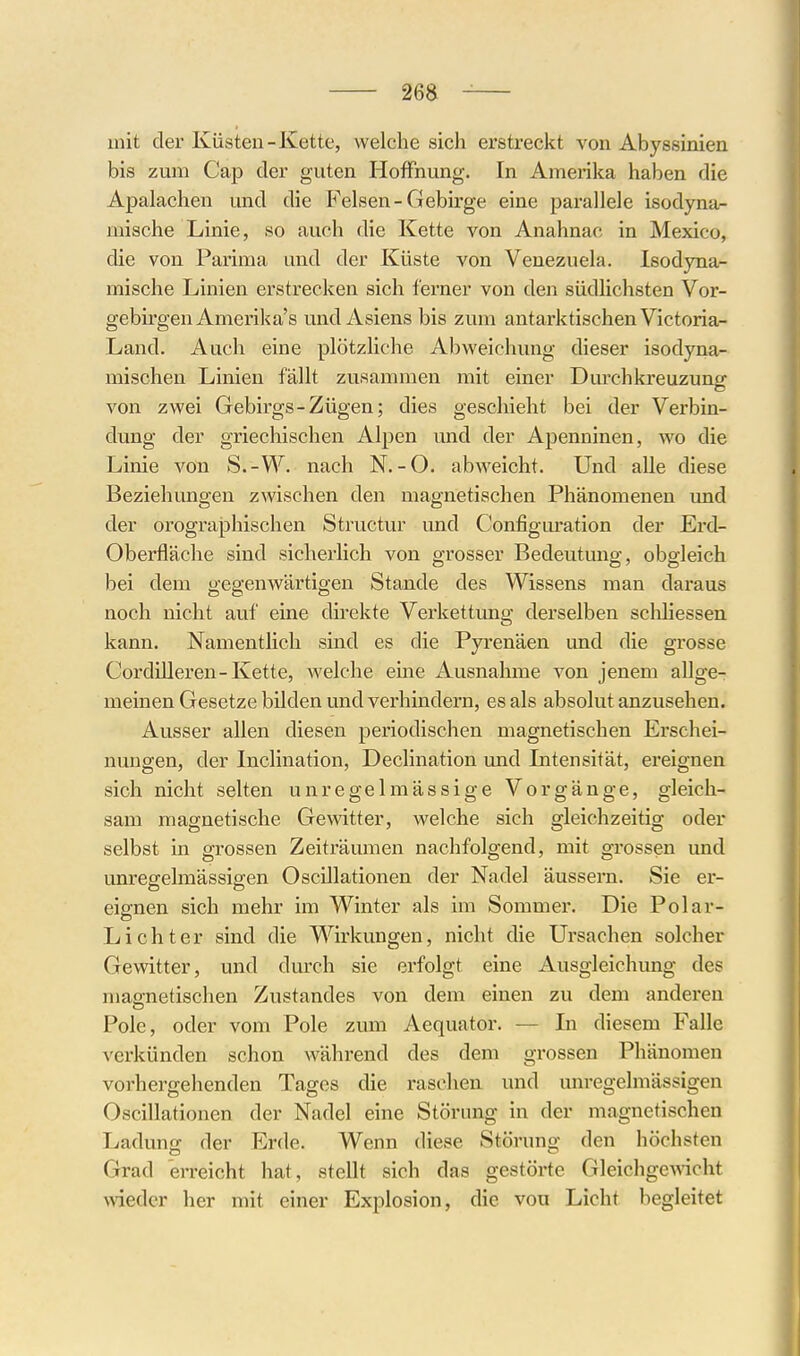 mit der Küsten-Kette, welche sich erstreckt von Abyssinien bis zum Cap der guten Hoffnung. In Amerika haben die Apalachen und die Felsen-Gebirge eine parallele isodyna- mische Linie, so auch die Kette von Anahnac in Mexico, die von Parima und der Küste von Venezuela. Isodyna- mische Linien erstrecken sich ferner von den südlichsten Vor- gebirgen Amerika's und Asiens bis zum antarktischen Victoria- Land. Auch eine plötzliche Abweichung dieser isodyna- mischen Linien fällt zusammen mit einer Durchkreuzuno- von zwei Gebirgs-Zügen; dies geschieht bei der Verbin- dung der griechischen Alpen und der Apenninen, wo die Linie von S.-VV. nach N.-O. abweicht. Und alle diese Beziehungen zwischen den magnetischen Phänomenen und der orographischen Structur und Configm-ation der Erd- oberfläche sind sicherlich von grosser Bedeutung, obgleich bei dem gegenwärtigen Stande des Wissens man daraus noch nicht auf eine direkte Verkettung derselben schhessen kann. NamentHch sind es die Pyrenäen und die grosse CordiUeren-Kette, welche eine Ausnahme von jenem allge- meinen Gesetze bilden und verhindern, es als absolut anzusehen. Ausser allen diesen periodischen magnetischen Erschei- nungen, der Inclination, Declination und Intensität, ereignen sich nicht selten unregelmässige Vorgänge, gleich- sam magnetische Gewitter, welche sich gleichzeitig oder selbst in grossen Zeiträumen nachfolgend, mit grossen und unregelmässigen Oscillationen der Nadel äussern. Sie er- eignen sich mehr im Winter als im Sommer. Die Polar- Lichter sind die Wirkungen, nicht die Ursachen solcher Gewitter, und durch sie erfolgt eine Ausgleichung des magnetischen Zustandes von dem einen zu dem anderen Pole, oder vom Pole zum Aequator. — In diesem Falle verkünden schon während des dem grossen Phänomen vorhergehenden Tages die raschen und unregelmässigen Oscillationen der Nadel eine Störung in der magnetischen Ladung; der Erde. Wenn diese Störung den höchsten Grad erreicht hat, stellt sich das gestörte Gleichge^vicht wieder her mit einer Explosion, die von Licht begleitet