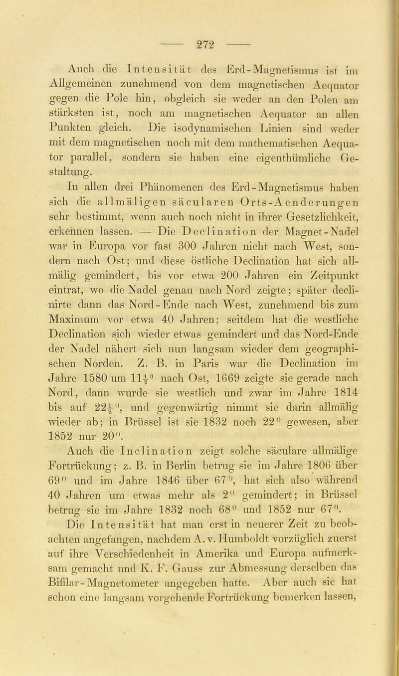 Auch die Intensität des Erd-Magnetismus ist im Allgemeinen zunehmend von dem magnetischen Aequator gegen die Pole hin, obgleich sie weder an den Polen am stärksten ist, noch am magnetischen Aequator an allen Punkten gleich. Die isodynamischen Linien sind weder mit dem magnetischen noch mit dem mathematischen Aequa- tor parallel, sondern sie haben eine eigenthümliche Ge- staltung. In allen drei Phänomenen des Erd-Magnetismus haben sich die allmäligen säcularen Orts-Aenderungen sehr bestimmt, wenn auch noch nicht in ihrer Gesetzlichkeit, erkehnen lassen. — Die Declination der Magnet - Nadel war in Europa vor fast 300 Jahren nicht nach West, son- dern nach Ost; und diese östliche Declination hat sich all- mälig gemindert, bis vor etwa 200 Jahren ein Zeitpunkt eintrat, wo die Nadel genau nach Nord zeigte; später decli- nirte dann das Nord - Ende nach West, zunehmend bis zum Maximum vor etwa 40 Jahren; seitdem hat die westliche Declination sich meder etwas gemindert und das Nord-Ende der Nadel nähert sich nun langsam wieder dem geographi- schen Norden. Z. B. in Paris war die Declination im Jahre 1580 um 111^ nach Ost, 1669 zeigte sie gerade nach Nord, dann Avurde sie westlich und zwar im Jahre 1814 bis auf 22|-'*, und gegenwärtig nimmt sie darin aUmälig ■\vieder ab; in Brüssel ist sie 1832 noch 22 gewesen, aber 1852 nur 20. Auch die Inclination zeigt solclie säculare aUmäUge Fortrückung; z. B. in Berhn betrug sie im Jahre 1806 über 69 und im Jahre 1846 über 67, hat sich also wälii-end 40 Jahren um etwas mehr als 2 gemindert; in Brüssel betrug sie im Jahre 1832 noch 68 und 1852 nm- 67. Die Intensität hat man erst in neuerer Zeit zu beob- achten angefangen, nachdem A.v. Humboldt vorzüghch zuerst auf ihre Verschiedenheit in Amerika und Europa aufmerk-- sam gemacht und K. F. Gauss zur Abmessung derselben das Bifilar-Magnetometer angegeben hatte. Aber auch sie hat schon eine langsam vorgehende Fortrückung bemerken lassen,