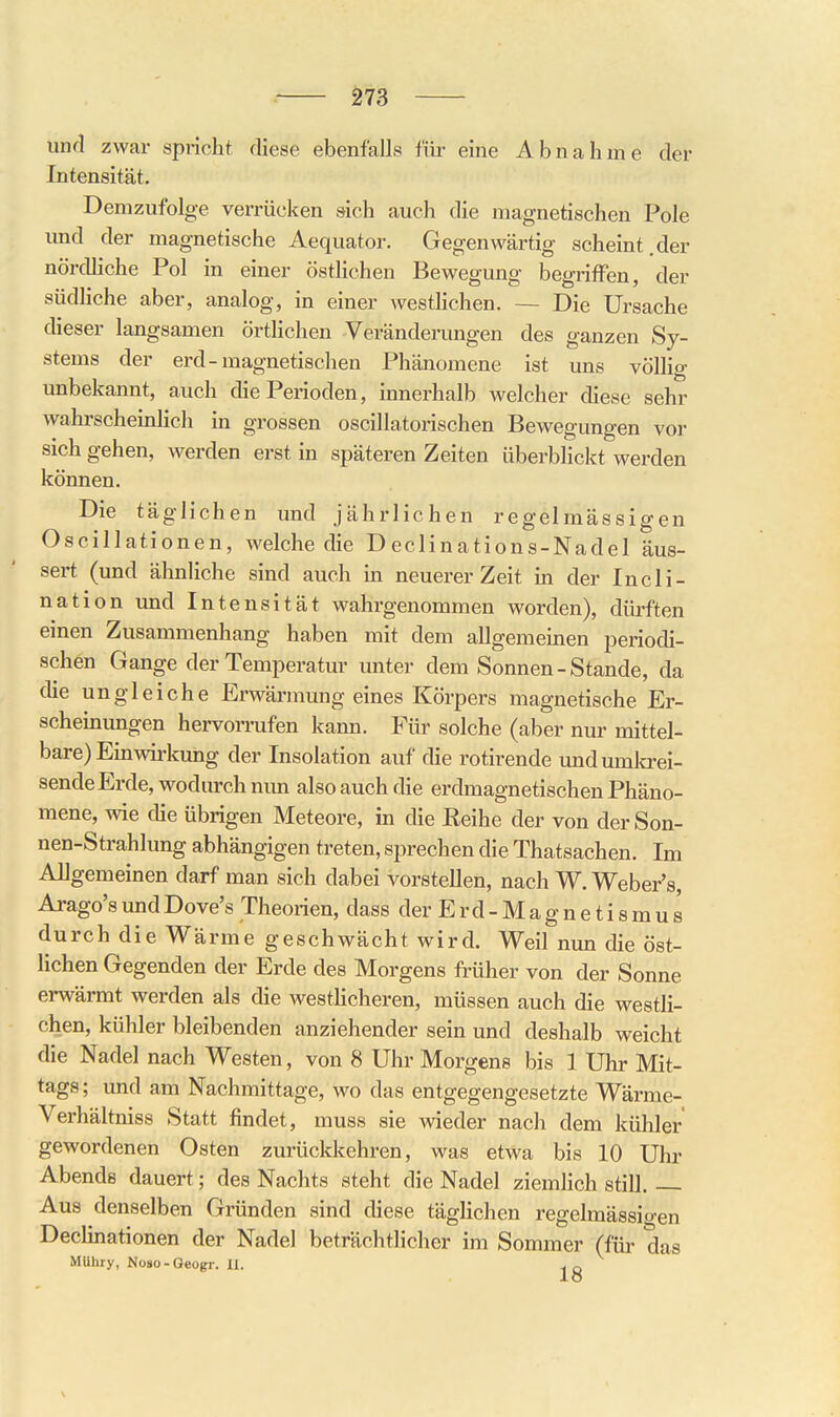 und zwar spricht diese ebenfalls für eine Abnahme der Intensität. Demzufolge verrücken sich auch die magnetischen Pole und der magnetische Aequator. Gegenwärtig scheint.der nördliche Pol in einer östlichen Bewegimg begriffen, der südliche aber, analog, in einer westlichen. ~ Die Ursache dieser langsamen örtlichen Veränderungen des ganzen Sy- stems der erd-magnetischen Phänomene ist uns völlig unbekannt, auch die Perioden, Innerhalb welcher diese sehr wahrscheinUch in grossen oscillatorischen Bewegungen vor sich gehen, werden erst in späteren Zeiten überblickt werden können. Die täglichen und jährlichen regelmässigen Oscillationen, welche die Declinations-Nadel äus- sert (und ähnliche sind auch in neuerer Zeit in der Incli- nation und Intensität wahrgenommen worden), dürften einen Zusammenhang haben mit dem allgemeinen periodi- schen Gange der Temperatur unter dem Sonnen-Stande, da die ungleiche Erwärmung eines Körpers magnetische Er- scheinungen hervorrufen kann. Für solche (aber nur mittel- bare) Einwirkung der Insolation auf die rotirende undumlcrei- sendeErde, wodurch nun also auch die erdmagnetischen Phäno- mene, wie die übrigen Meteore, in die Reihe der von der Son- nen-Strahlung abhängigen treten, sprechen die Thatsachen. Im Allgemeinen darf man sich dabei vorstellen, nach W. Weber's, Arago'sundDove's Theorien, dass derErd-Magnetismus durch die Wärme geschwächt wird. Weil nun die öst- lichen Gegenden der Erde des Morgens früher von der Sonne erwärmt werden als die westlicheren, müssen auch die westli- chen, kühler bleibenden anziehender sein und deshalb weicht die Nadel nach Westen, von 8 Uhr Morgens bis 1 Uhr Mit- tags; und am Nachmittage, wo das entgegengesetzte Wärme- Verhältniss Statt findet, muss sie wieder nach dem kühler gewordenen Osten zurückkehren, was etwa bis 10 Uhr Abends dauert; des Nachts steht die Nadel ziemhch still Aus denselben Gründen sind diese täglichen regelmässio-en Declmationen der Nadel beträchtlicher im Sommer (für das Mühry, Noso-Geogr. U. ^ n