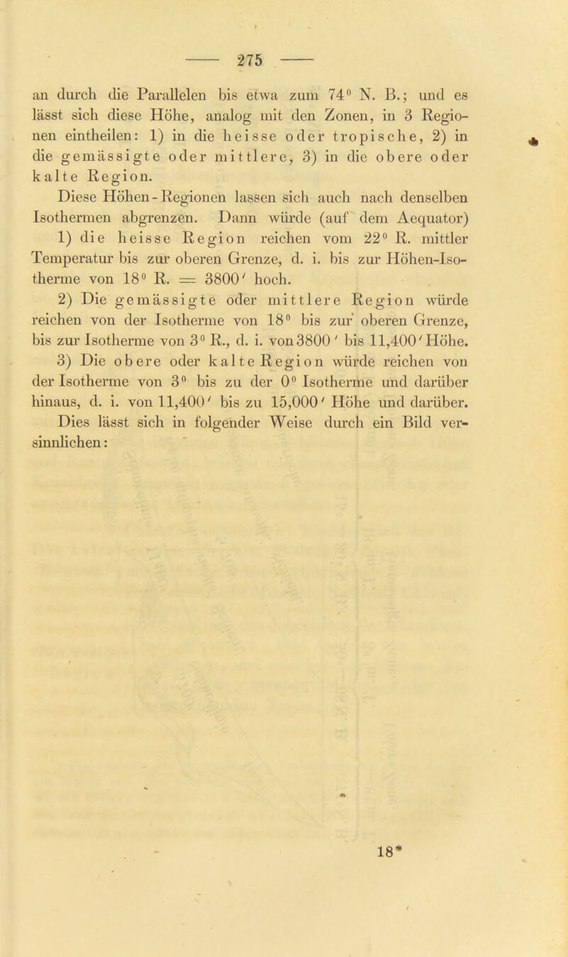 an durch die Paivallelen bis etwa zum 74 N. B.; und es lässt sich diese Höhe, analog mit den Zonen, in 3 Regio- nen eintheilen: 1) in die heisse oder tropische, 2) in die gemässigte oder mittlere, 3) in die obere oder kalte Region. Diese Höhen - Regionen lassen sich auch nach denselben Isothermen abgrenzen. Dann würde (auf dem Aequator) 1) die heisse Region reichen vom 22 R. mittler Temperatur bis zur oberen Grenze, d. i. bis zur Höhen-Iso- therme von 18» R. = 3800' hoch. 2) Die gemässigte oder mittlere Region würde reichen von der Isotherme von 18 bis zur oberen Grenze, bis zur Isotherme von 3 R., d. i. von3800 ' bis 11,400'Höhe. 3) Die obere oder kalte Region würde reichen von der Isotherme von 3 bis zu der 0 Isotherme und darüber hinaus, d. i. von 11,400' bis zu 15,000' Höhe mid darüber. Dies lässt sich in folgender Weise durch ein Bild ver- sinnlichen : 18*