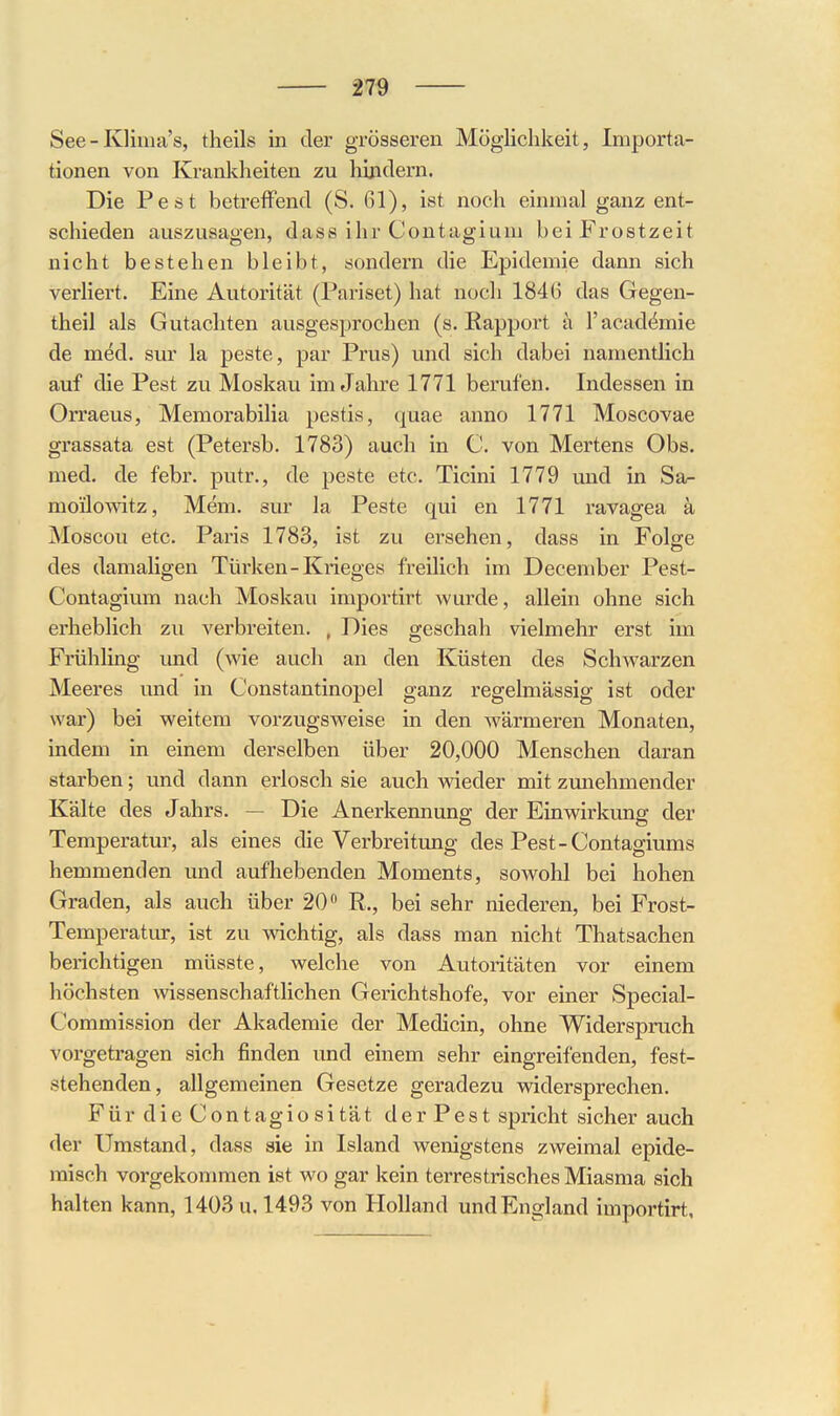 See - Klima's, theils in der grösseren Möglichkeit, Importa- tionen von Krankheiten zu hindern. Die Pest betreffend (S. 61), ist noch einmal ganz ent- schieden auszusagen, dass ihr Contagium bei Frostzeit nicht bestehen bleibt, sondern die Epidemie dann sich verliert. Eine Autorität (Pariset) hat noch 1846 das Gegen- theil als Gutachten ausgesprochen (s. Rapport a l'acad^mie de med. sur la peste, par Prus) und sich dabei namentlich auf die Pest zu Moskau im Jahre 1771 berufen. Indessen in Orraeus, Memorabilia pestis, quae anno 1771 Moscovae grassata est (Petersb. 1783) auch in C. von Mertens Obs. med. de febr. putr., de peste etc. Ticini 1779 und in Sa- moilowitz, Mem. sur la Peste qui en 1771 ravagea ä Moscou etc. Paris 1783, ist zu ersehen, dass in Folge des damaligen Türken - Krieges freilich im December Pest- Contagium nach Moskau importirt wurde, allein ohne sich erheblich zu verbreiten. , Dies geschah vielmehr erst im Frühling imd (wie auch an den Küsten des Schwarzen Meeres und in Constantinopel ganz regelmässig ist oder war) bei weitem vorzugsweise in den Avärmeren Monaten, indem in einem derselben über 20,000 Menschen daran starben; und dann erlosch sie auch wieder mit zunehmender Kälte des Jahrs. — Die Anerkennung der Einwirkung der Temperatur, als eines die Verbreitung des Pest-Contagiums hemmenden und aufhebenden Moments, sowohl bei hohen Graden, als auch über 20 R., bei sehr niederen, bei Frost- Temperatur, ist zu vdchtig, als dass man nicht Thatsachen berichtigen müsste, welche von Autoritäten vor einem höchsten wissenschaftlichen Gerichtshofe, vor einer vSpecial- Commission der Akademie der Medicin, ohne Widerspruch vorgetragen sich finden und einem sehr eingreifenden, fest- stehenden, allgemeinen Gesetze geradezu widersprechen. Für die Contagiosität der Pest spricht sicher auch der Umstand, dass sie in Island wenigstens zweimal epide- misch vorgekommen ist wo gar kein terrestrisches Miasma sich halten kann, 1403 u. 1493 von Holland und England importirt.