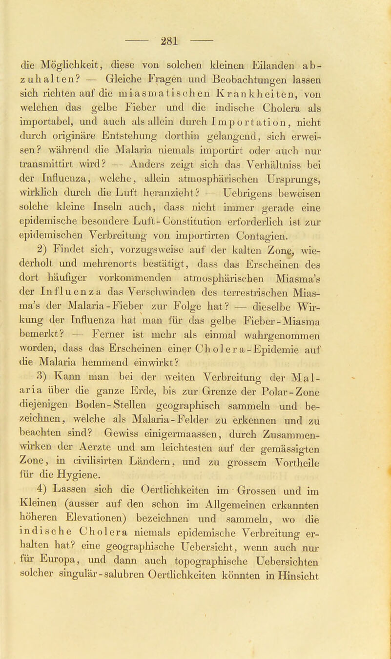 die Möglichkeit, diese von solchen kleinen Eilanden ab- zuhalten? — Gleiche Fragen und Beobachtungen lassen sich richten auf die miasniatis(!]ien Krankheiten, von welchen das gelbe Fieber und che indische Cholera als importabel, imd auch als allein durch Importation, nicht durch originäre Entstehung dorthin gelaugend, sich erwei- sen? während die Malaria niemals importirt oder auch nur transniittirt wird? — Anders zeigt sich das Verhältniss bei der Influenza, welche, allein atmosphärischen Ursprungs, wirklich dm'ch die Luft heranzieht ? — Uebrigens beweisen solche kleine Inseln auch, dass nicht immer yerade eine epidemische besondere Luft-Constitution erforderlich ist zur epidemischen Verbreitung von uxiportirten Contagien. 2) Findet sich, vorzugsweise auf der kalten Zone, wie- derholt und mehrenorts bestätigt, dass das Erscheinen des dort häufiger vorkonmienden atmosphärischen Miasma's der Influenza das Verschwinden des terrestrischen Mias- ma's der Malaria-Fieber zur Folge hat? — dieselbe Wir- kung der Influenza hat man für das gelbe Fieber-Miasma bemerkt? — Ferner ist mehr als einmal wahrgenommen worden, dass das Erscheinen einer Chol er a-Epidemie auf die Malaria hemmend einwirkt? 3) Kann man bei der weiten Verbreitung der Mal- aria über die ganze Erde, bis zur Grenze der Polar-Zone diejenigen Boden-Stellen geographisch sammeln und be- zeichnen, welche als Malaria - Felder zu erkennen und zu beachten sind? Gewiss einigermaassen, durch Zusammen- wirken der Aerzte und am leichtesten auf der gemässigten Zone, in civiHsirten Ländern, und zu grossem Vortheile für die Hygiene. 4) Lassen sich die Oertlichkeiten im Grossen und im Kiemen (ausser auf den schon im Allgemeinen erkannten höheren Elevationen) bezeichnen und sammeln, wo die indische Cholera niemals epidemische Verbreitung er- halten hat? eme geographische Uebersicht, wenn auch nur für Europa, und dann auch topographische Uebersichten solcher singulär-salubren OertUchkeiten könnten in Hinsicht