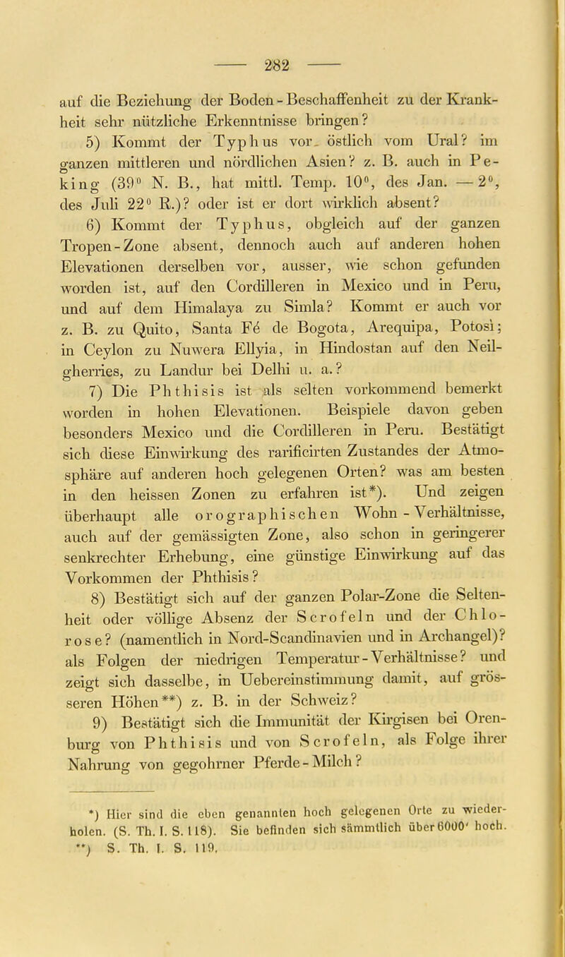 auf die Beziehung der Boden - Beschaffenheit zu der Krank- heit sehr nützHche Erkenntnisse bringen? 5) Kommt der Typhus vor. östlich vom Ural? im ganzen mittleren und nördlichen Asien? z. B. auch in Pe- king (390 N. B., hat mittl. Temp. 10«, des Jan. —2», des Juli 22 R.)? oder ist er dort wirklich absent? 6) Kommt der Typhus, obgleich auf der ganzen Tropen-Zone absent, dennoch auch auf anderen hohen Elevationen derselben vor, ausser, wie schon gefimden worden ist, auf den Cordilleren in Mexico und m Peru, und auf dem Himalaya zu Simla? Kommt er auch vor z. B. zu Quito, Santa de Bogota, Arequipa, Potosi; in Ceylon zu Nuwera Ellyia, in Hindostan auf den Neil- gherries, zu Landur bei Delhi u. a. ? 7) Die Phthisis ist als selten vorkommend bemerkt worden in hohen Elevationen. Beispiele davon geben besonders Mexico und die Cordilleren in Peru. Bestätigt sich diese Einwirkung des rarificirten Zustandes der Atmo- sphäre auf anderen hoch gelegenen Orten? was am besten in den heissen Zonen zu erfahren ist*). Und zeigen überhaupt alle orographischen Wohn - Verhältnisse, auch auf der gemässigten Zone, also schon in geringerer senkrechter Erhebung, eine günstige Einwirkung auf das Vorkommen der Phthisis? 8) Bestätigt sich auf der ganzen Polar-Zone die Selten- heit oder völlige Absenz der Scrofeln und der Chlo- rose? (namentHch in Nord-Scandinavien und in Archangel)? als Folgen der iiiedrigen Temperatm'- Verhältnisse ? und zeigt sich dasselbe, in Uebereinstimmung damit, auf grös- seren Höhen**) z. B. in der Schweiz? 9) Bestätigt sich die Immunität der Kirgisen bei Oren- burg von Phthisis und von Scrofeln, als Folge ihrer Nahrung von gegohrner Pferde - Milch ? *) Hier sind die eben genannlen hoch gelegenen Orte zu wieder- holen. (S. Th. I. S. 118). Sie befinden sich sämmtlich überßOüO' hoch. *') S. Th. I. S. 119,