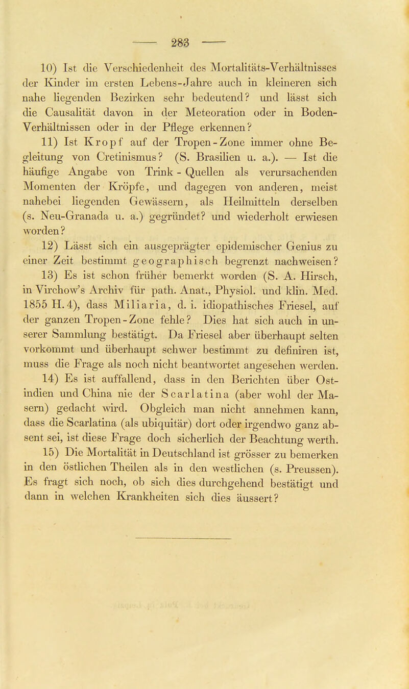 10) Ist die Verschiedenheit des MortaHtäts-Verhältnisses der ICinder im ersten Lebens- Jahre auch in kleineren sich nahe liegenden Bezirken sehr bedeutend? und lässt sich die Causahtät davon in der Meteoration oder in Boden- Verhältnissen oder in der Pflege erkennen? 11) Ist Kropf auf der Tropen-Zone immer ohne Be- gleitung von Cretinismus? (S. Brasilien u. a.). — Ist die häufige Angabe von Trink - Quellen als verursachenden Momenten der Kröpfe, und dagegen von anderen, meist nahebei liegenden Gewässern, als Heilmitteln derselben (s. Neu-Granada u. a.) gegründet? und wiederholt erwiesen worden? 12) Lässt sich ein ausgeprägter epidemischer Genius zu einer Zeit bestimmt geographisch begrenzt nachweisen? 13) Es ist schon früher bemerkt worden (S. A. Hirsch, in VirchoVs Archiv für path. Anat., Physiol. und Idin. Med. 1855 H.4), dass Miliaria, d.i. idiopathisches Friesel, auf der ganzen Tropen-Zone fehle? Dies hat sich auch in un- serer Sammlung bestätigt. Da Friesel aber überhaupt selten vorkommt und überhaupt schwer bestimmt zu definiren ist, muss die Frage als noch nicht beantwortet angesehen werden. 14) Es ist auffallend, dass in den Berichten über Ost- indien und China nie der Scarlatina (aber wohl der Ma- sern) gedacht wird. Obgleich man nicht annehmen kann, dass die Scarlatina (als ubiquitär) dort oder irgendwo ganz ab- sent sei, ist diese Frage doch sicherüch der Beachtung werth. 15) Die Mortalität in Deutschland ist grösser zu bemerken in den östHchen Theilen als in den westHchen (s. Preussen). Es fragt sich noch, ob sich dies durchgehend bestätigt und dann in welchen Krankheiten sich dies äussert?