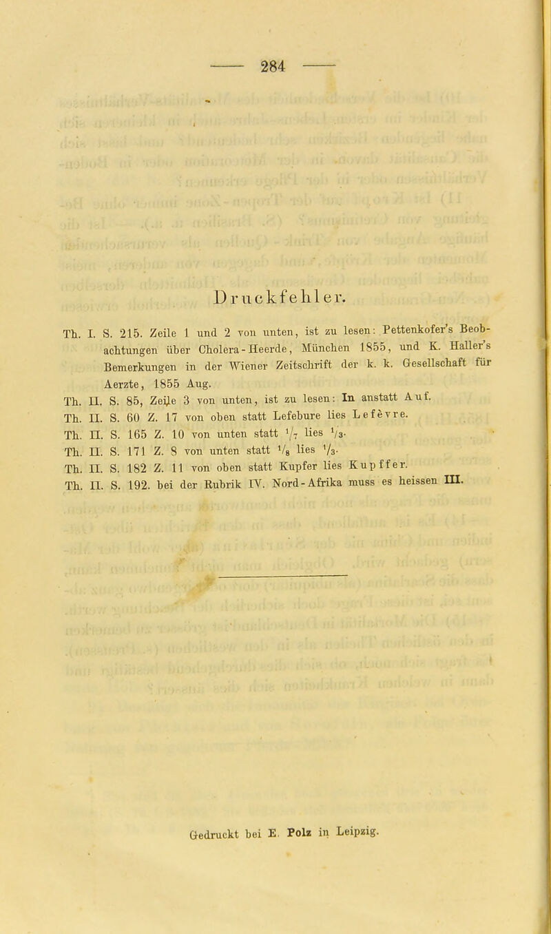 Druckfehler. Th. I. S. 215. Zeile 1 und 2 von unten, ist zu lesen: Pettenkofer's Beob- acMungen über Cholera - Heerde, München 1855, und K. Haller's Bemerkungen in der Wiener Zeitschrift der k. k. Gesellschaft für Aerzte, 1855 Aug. Th. II. S. 85, Zei^e 3 von unten, ist zu lesen: In anstatt Auf. Th. II. S. 60 Z. 17 von oben statt Lefebure lies Lefevre. Th. n. S. 165 Z. 10 von unten statt 1/7 lies '/a- Th. n. S. 171 Z. 8 von unten statt Vg lies V3. Th. n. S. 182 Z. 11 von oben statt Kupfer lies Kupffer. Th. n. S. 192. bei der Eubrik IV. Nord-Afrika muss es heissen HI. Gedruckt bei E. Polz in Leipzig.