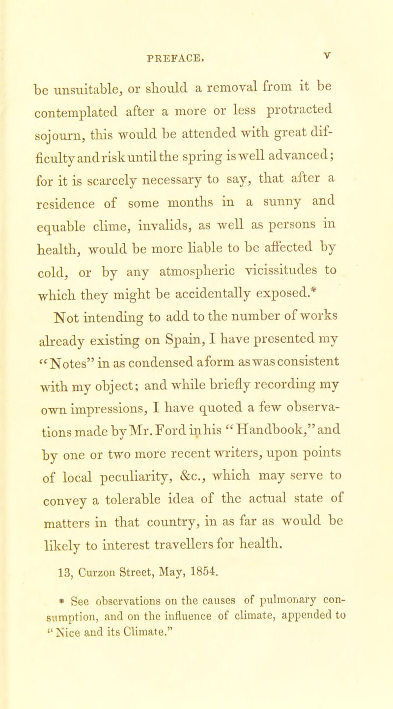 be unsiiitable, or should a removal from it be contemplated after a more or less protracted sojourn, this would be attended witb great dif- ficulty and risk until the spring is well advanced; for it is scarcely necessary to say, that after a residence of some months in a sunny and equable clime, invalids, as well as persons in health, would be more liable to be affected by cold, or by any atmospheric vicissitudes to which they might be accidentally exposed * Not intending to add to the number of works ah-eady existing on Spain, I have presented my Notes in as condensed aform as was consistent with my object; and while briefly recording my own impressions, I have quoted a few observa- tions made by Mr. Ford inhis  Handbook, and by one or two more recent writers, upon points of local peculiarity, &c., which may serve to convey a tolerable idea of the actual state of matters in that country, in as far as would be likely to interest travellers for health. 13, Curzon Street, May, 1854. * See observations on the causes of pulmonary con- sumption, and on the influence of climate, appended to Nice and its Climate.