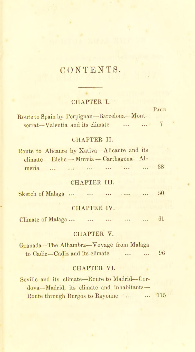 CONTENTS. CHAPTER I. Page Route to Spain by Perpignan—Barcelona—Mont- serrat—Valentia and its climate 7 CHAPTER II. Route to Alicante by Xativa—Alicante and its climate —Elche — Muvcia — Carthagena—Al- meria 38 CHAPTER III. Sketch of Malaga 50 CHAPTER IV. Climate of Malaga 61 CHAPTER V. Granada—The Alhambra—Voyage from Malaga to Cadiz—Cadiz and its climate 90 CHAPTER VI. Seville and its climate—Route to Madrid—Cor- dova—Madrid, its climate and inhabitants— Route through Burgos to Bayonne 115