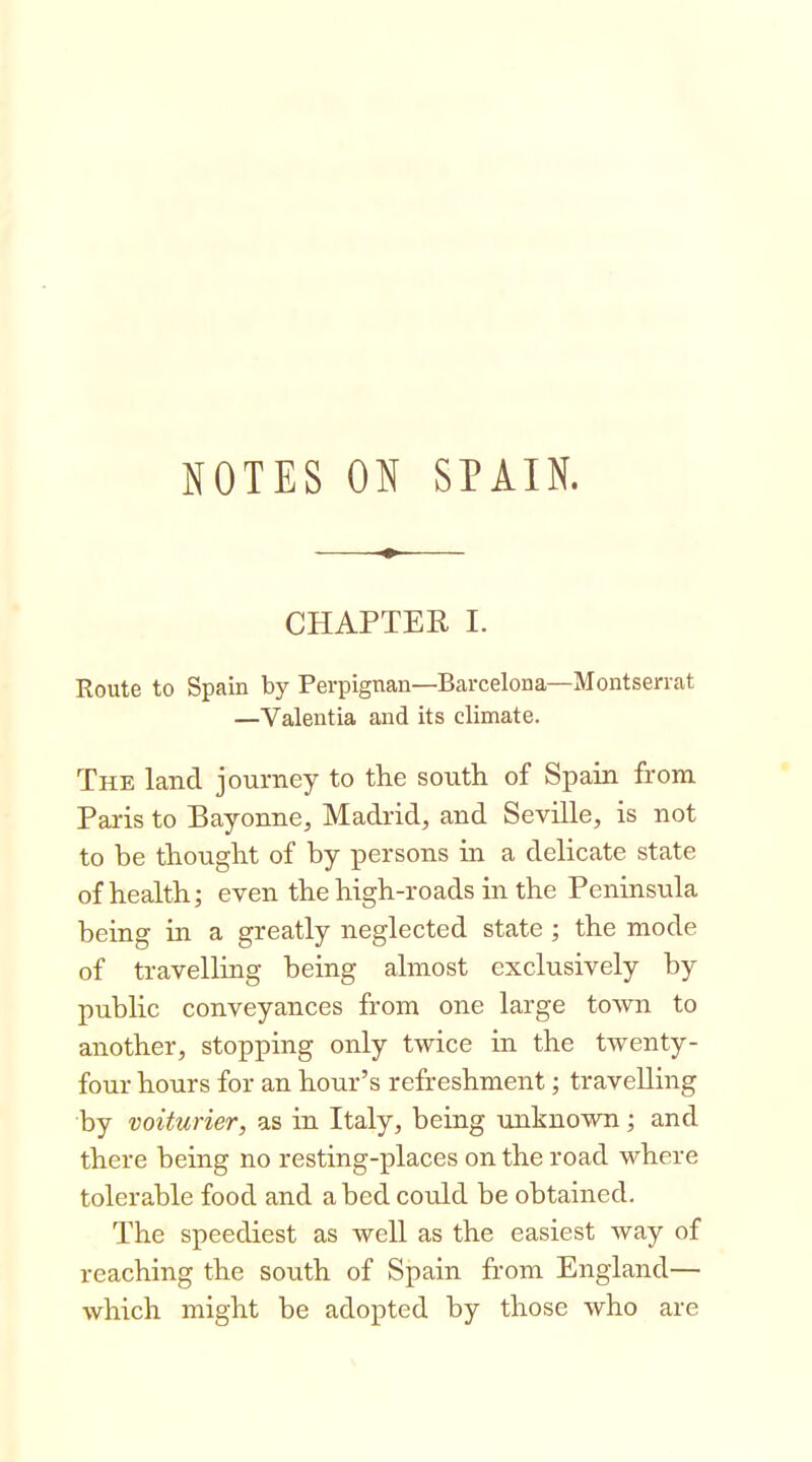 NOTES ON SPAIN. CHAPTER I. Route to Spain by Perpignan—Barcelona—Montserrat —Valentia and its climate. The land journey to the south of Spain from Paris to Bayonne, Madrid, and Seville, is not to be thought of by x^ersons in a delicate state of health; even the high-roads in the Peninsula being in a greatly neglected state; the mode of travelling being almost exclusively by public conveyances from one large town to another, stopping only twice in the twenty- four hours for an hour's refreshment; travelling by voiturier, as in Italy, being unknown; and there being no resting-places on the road where tolerable food and a bed could be obtained. The speediest as well as the easiest way of reaching the south of Spain from England— which might be adopted by those who are